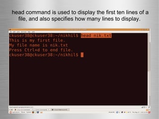 head command is used to display the first ten lines of a file, and also specifies how many lines to display. 