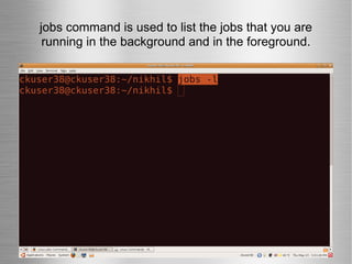 jobs command is used to list the jobs that you are running in the background and in the foreground. 