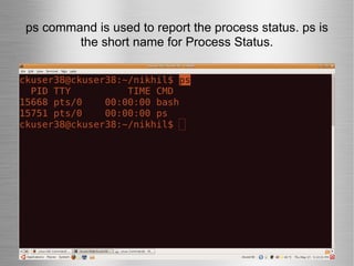ps command is used to report the process status. ps is the short name for Process Status. 