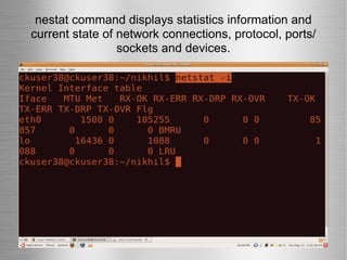 nestat command displays statistics information and current state of network connections, protocol, ports/ sockets and devices. 