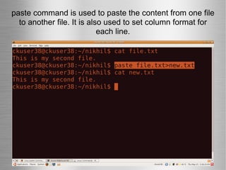 paste command is used to paste the content from one file to another file. It is also used to set column format for each line. 
