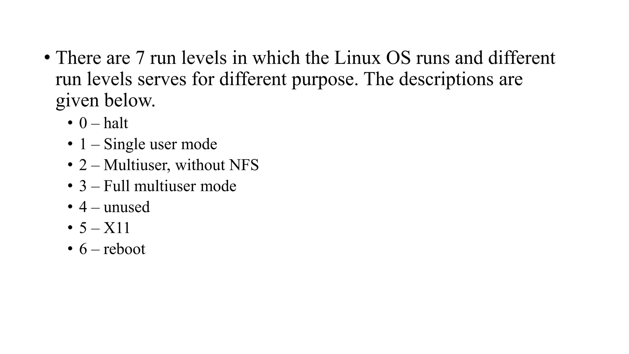 • There are 7 run levels in which the Linux OS runs and different
run levels serves for different purpose. The descriptions are
given below.
• 0 – halt
• 1 – Single user mode
• 2 – Multiuser, without NFS
• 3 – Full multiuser mode
• 4 – unused
• 5 – X11
• 6 – reboot
 