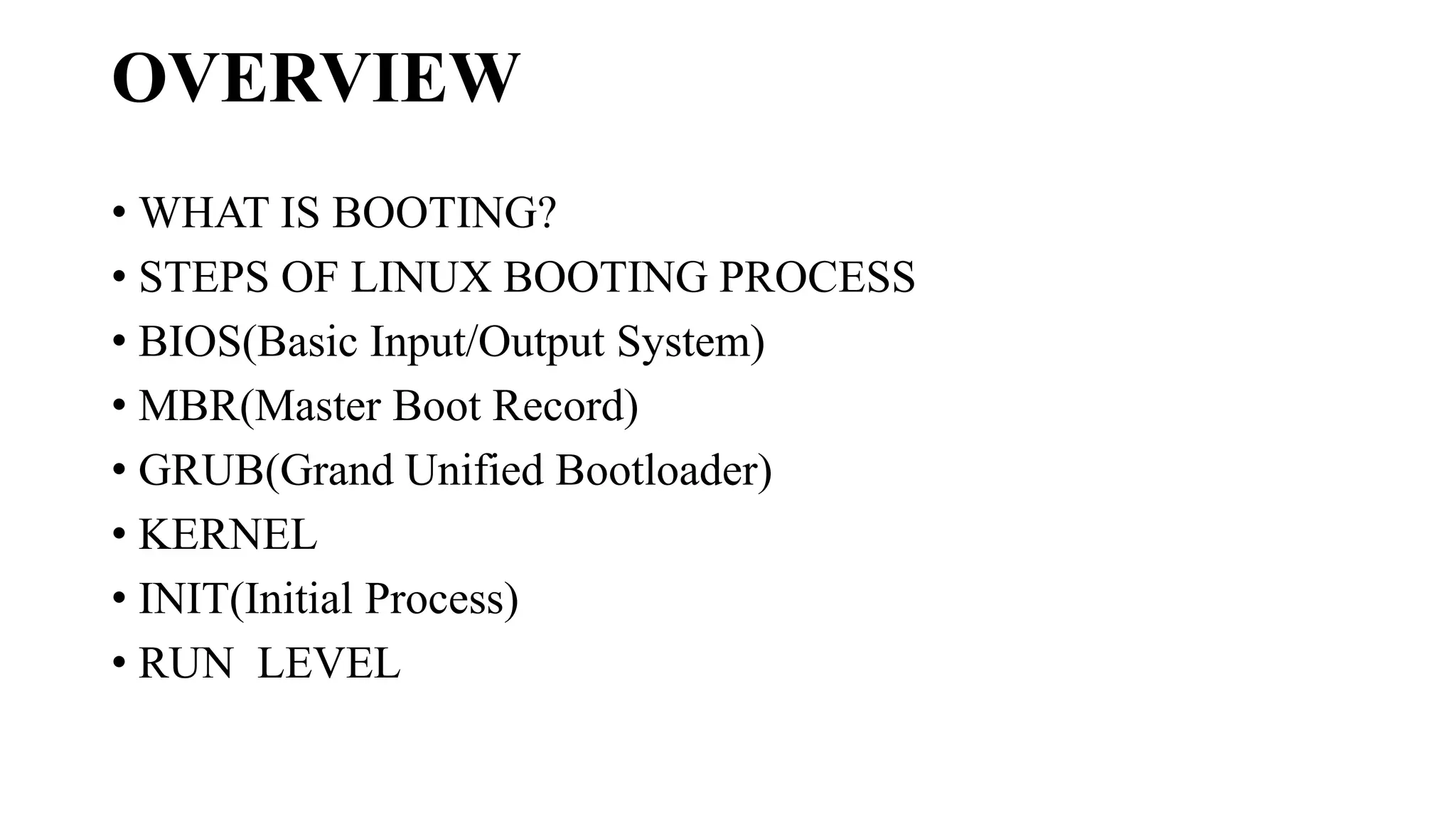 OVERVIEW
• WHAT IS BOOTING?
• STEPS OF LINUX BOOTING PROCESS
• BIOS(Basic Input/Output System)
• MBR(Master Boot Record)
• GRUB(Grand Unified Bootloader)
• KERNEL
• INIT(Initial Process)
• RUN LEVEL
 