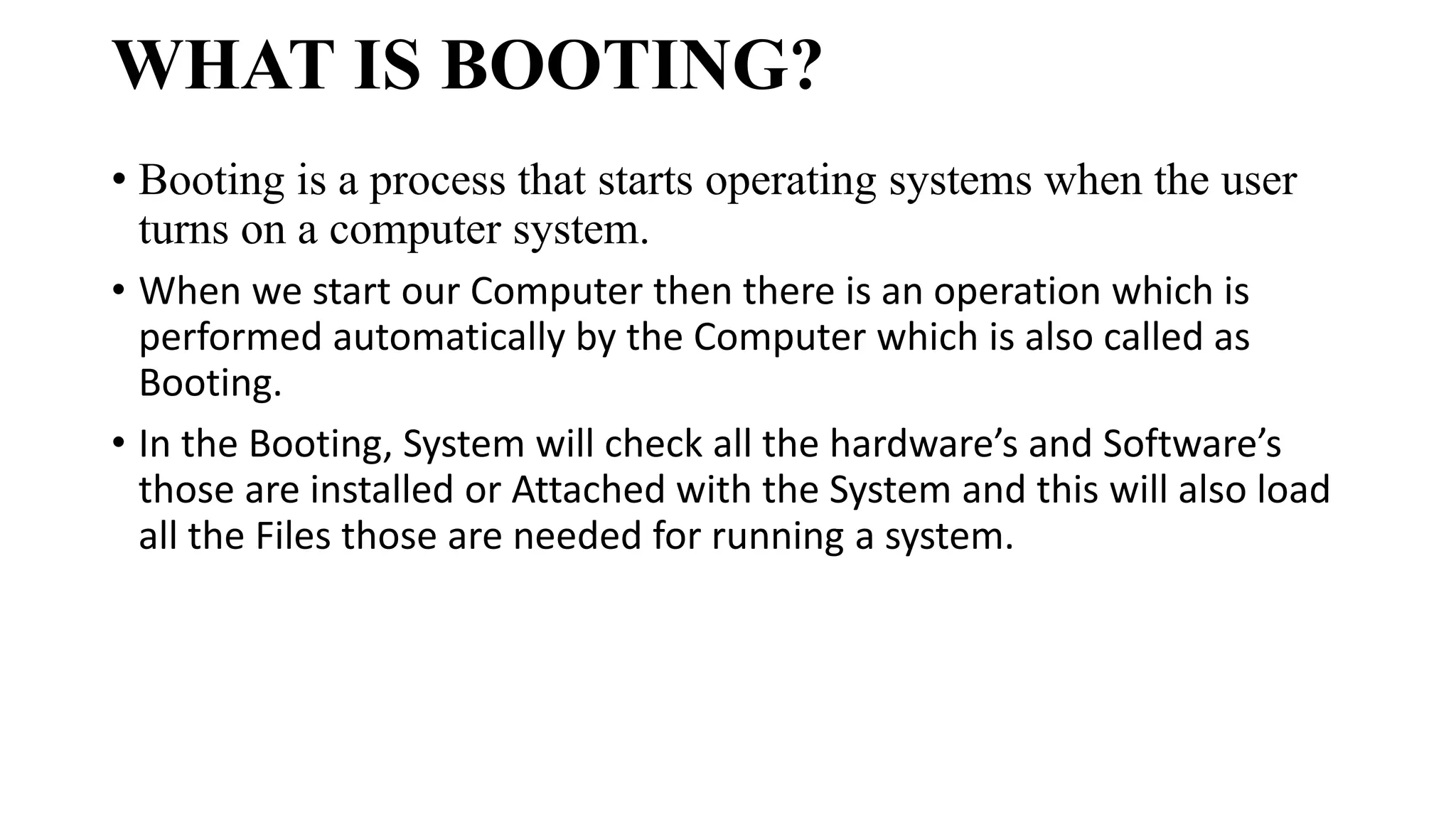WHAT IS BOOTING?
• Booting is a process that starts operating systems when the user
turns on a computer system.
• When we start our Computer then there is an operation which is
performed automatically by the Computer which is also called as
Booting.
• In the Booting, System will check all the hardware’s and Software’s
those are installed or Attached with the System and this will also load
all the Files those are needed for running a system.
 