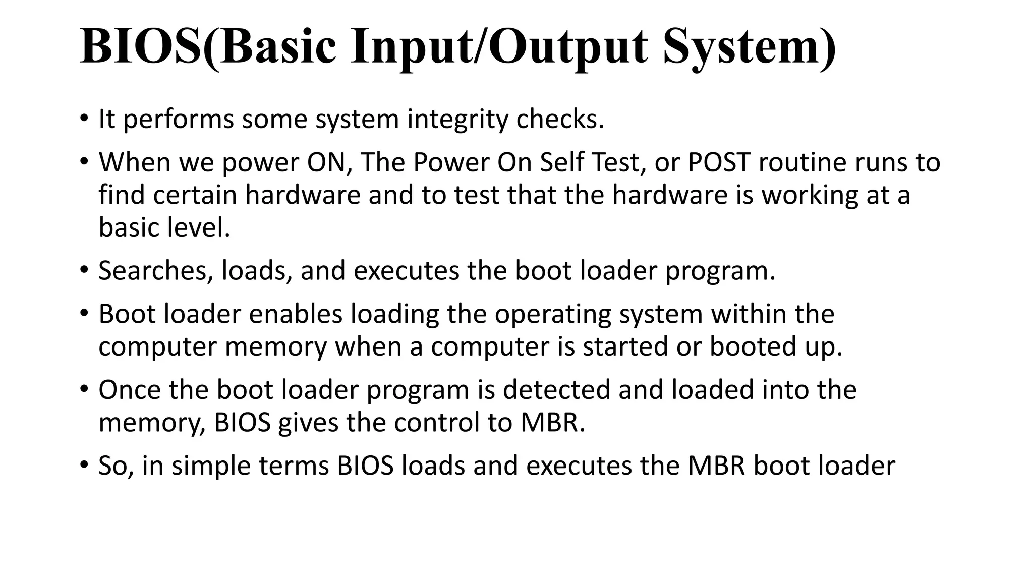 BIOS(Basic Input/Output System)
• It performs some system integrity checks.
• When we power ON, The Power On Self Test, or POST routine runs to
find certain hardware and to test that the hardware is working at a
basic level.
• Searches, loads, and executes the boot loader program.
• Boot loader enables loading the operating system within the
computer memory when a computer is started or booted up.
• Once the boot loader program is detected and loaded into the
memory, BIOS gives the control to MBR.
• So, in simple terms BIOS loads and executes the MBR boot loader
 
