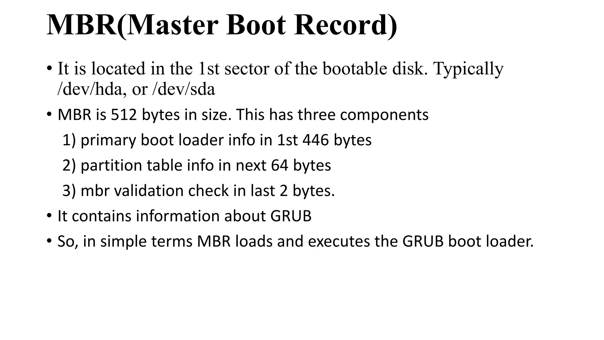 MBR(Master Boot Record)
• It is located in the 1st sector of the bootable disk. Typically
/dev/hda, or /dev/sda
• MBR is 512 bytes in size. This has three components
1) primary boot loader info in 1st 446 bytes
2) partition table info in next 64 bytes
3) mbr validation check in last 2 bytes.
• It contains information about GRUB
• So, in simple terms MBR loads and executes the GRUB boot loader.
 