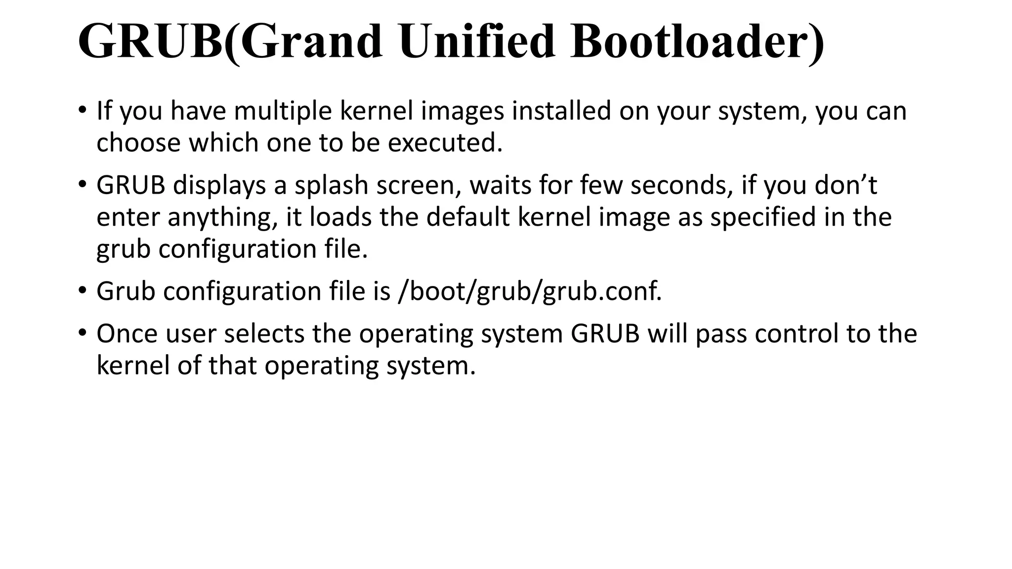 GRUB(Grand Unified Bootloader)
• If you have multiple kernel images installed on your system, you can
choose which one to be executed.
• GRUB displays a splash screen, waits for few seconds, if you don’t
enter anything, it loads the default kernel image as specified in the
grub configuration file.
• Grub configuration file is /boot/grub/grub.conf.
• Once user selects the operating system GRUB will pass control to the
kernel of that operating system.
 
