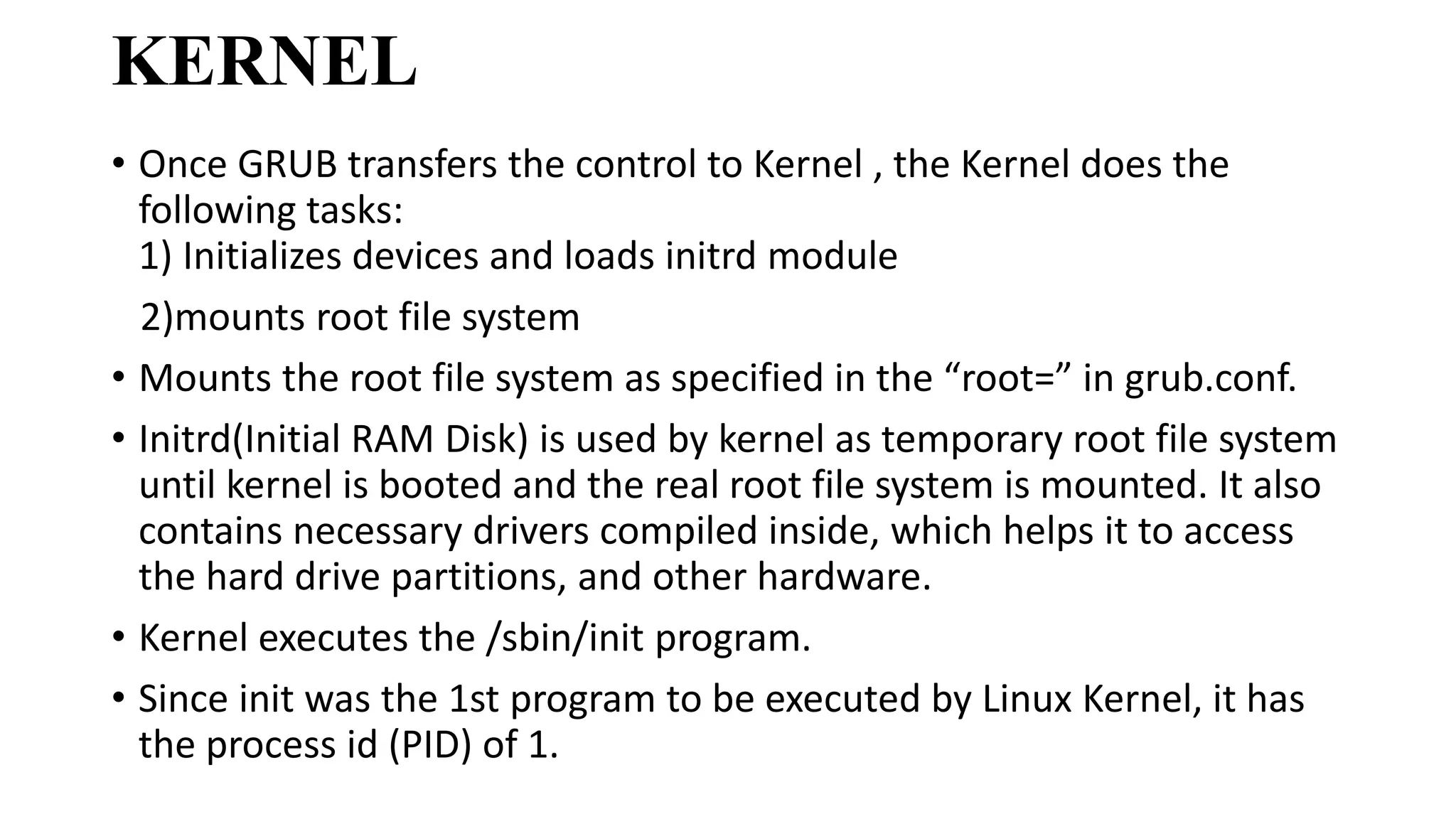 KERNEL
• Once GRUB transfers the control to Kernel , the Kernel does the
following tasks:
1) Initializes devices and loads initrd module
2)mounts root file system
• Mounts the root file system as specified in the “root=” in grub.conf.
• Initrd(Initial RAM Disk) is used by kernel as temporary root file system
until kernel is booted and the real root file system is mounted. It also
contains necessary drivers compiled inside, which helps it to access
the hard drive partitions, and other hardware.
• Kernel executes the /sbin/init program.
• Since init was the 1st program to be executed by Linux Kernel, it has
the process id (PID) of 1.
 