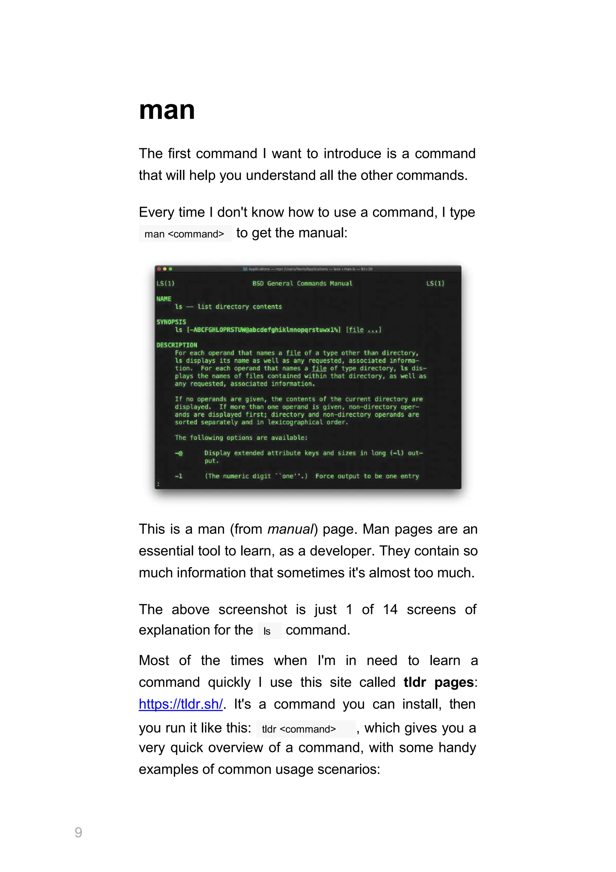 man
The first command I want to introduce is a command
that will help you understand all the other commands.
Every time I don't know how to use a command, I type
man <command> to get the manual:
This is a man (from manual) page. Man pages are an
essential tool to learn, as a developer. They contain so
much information that sometimes it's almost too much.
The above screenshot is just 1 of 14 screens of
9
ls
explanation for the command.
Most of the times when I'm in need to learn a
command quickly I use this site called tldr pages:
https://tldr.sh/. It's a command you can install, then
tldr <command>
you run it like this: , which gives you a
very quick overview of a command, with some handy
examples of common usage scenarios:
 