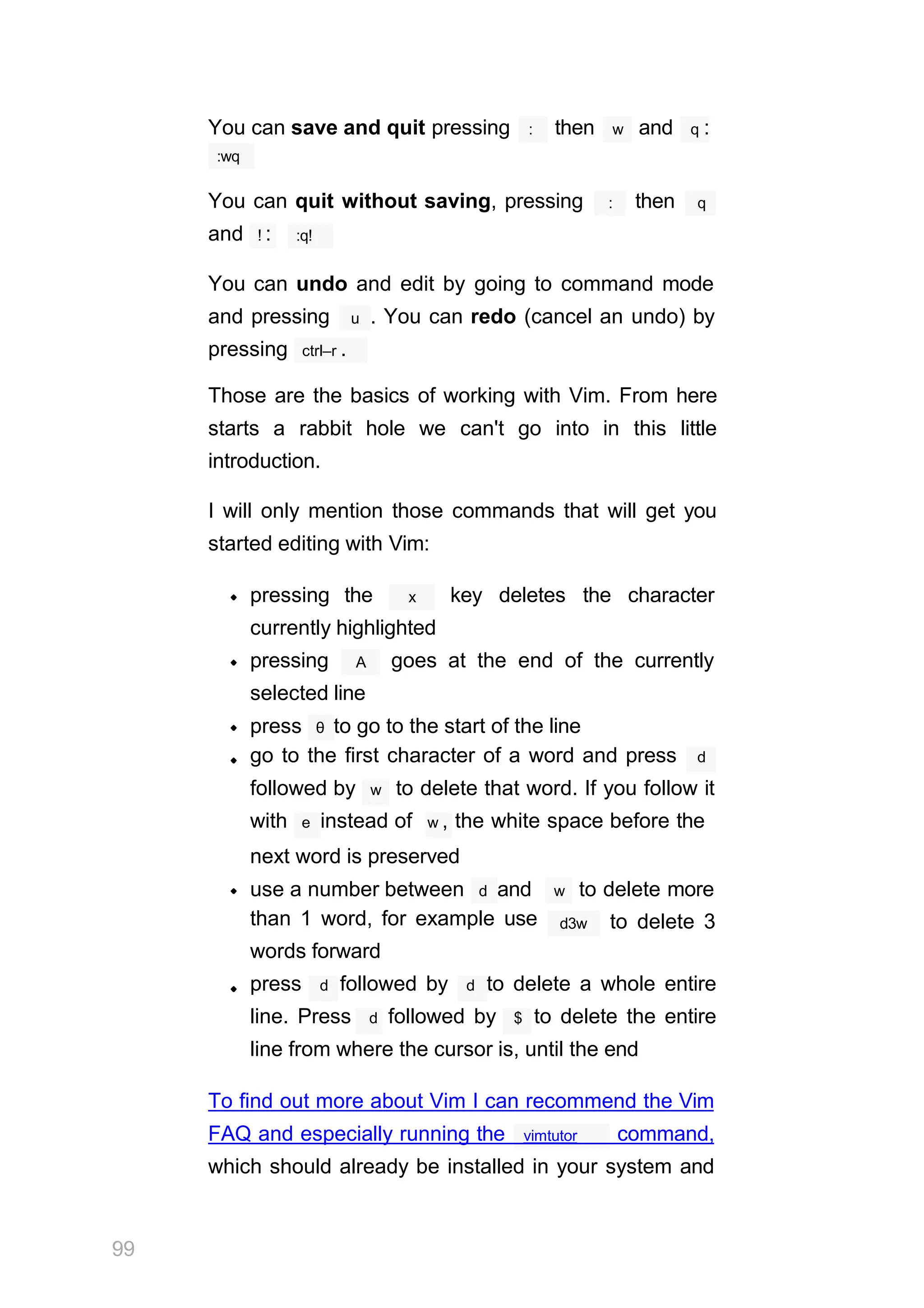 You can save and quit pressing : then w and q :
:wq
You can quit without saving, pressing : then q
and ! : :q!
You can undo and edit by going to command mode
u
and pressing . You can redo (cancel an undo) by
pressing ctrl–r .
Those are the basics of working with Vim. From here
starts a rabbit hole we can't go into in this little
introduction.
I will only mention those commands that will get you
started editing with Vim:
x
pressing the key deletes the character
currently highlighted
A
pressing goes at the end of the currently
selected line
press θ to go to the start of the line
go to the first character of a word and press d
followed by w to delete that word. If you follow it
with e instead of w , the white space before the
w
next word is preserved
use a number between d and to delete more
than 1 word, for example use
words forward
d3w to delete 3
press d followed by d to delete a whole entire
line. Press d followed by $ to delete the entire
line from where the cursor is, until the end
To find out more about Vim I can recommend the Vim
99
vimtutor
FAQ and especially running the command,
which should already be installed in your system and
 