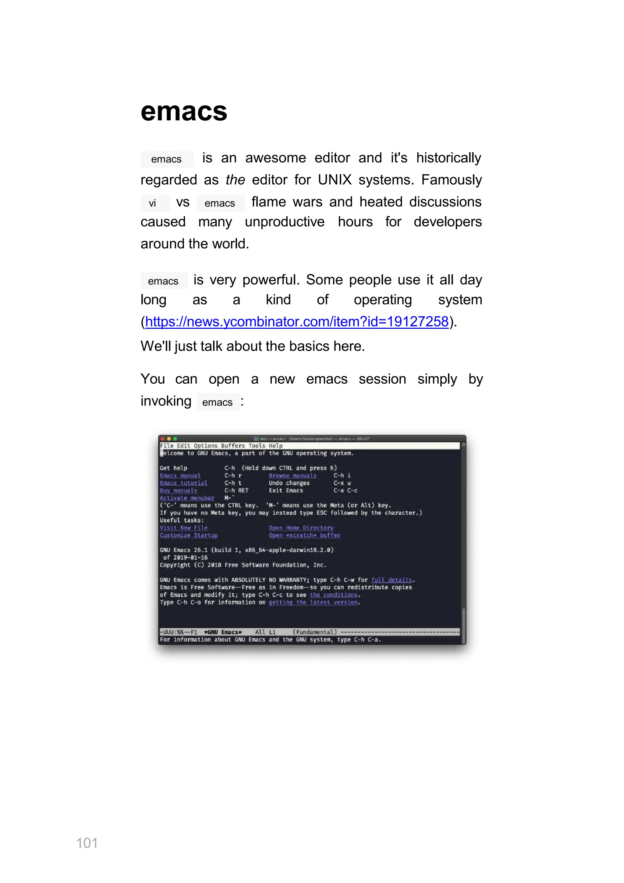 emacs
emacs is an awesome editor and it's historically
regarded as the editor for UNIX systems. Famously
vi emacs
vs flame wars and heated discussions
caused many unproductive hours for developers
around the world.
emacs is very powerful. Some people use it all day
long as a kind of operating system
(https://news.ycombinator.com/item?id=19127258).
We'll just talk about the basics here.
You can open a new emacs session simply by
emacs
invoking :
101
 