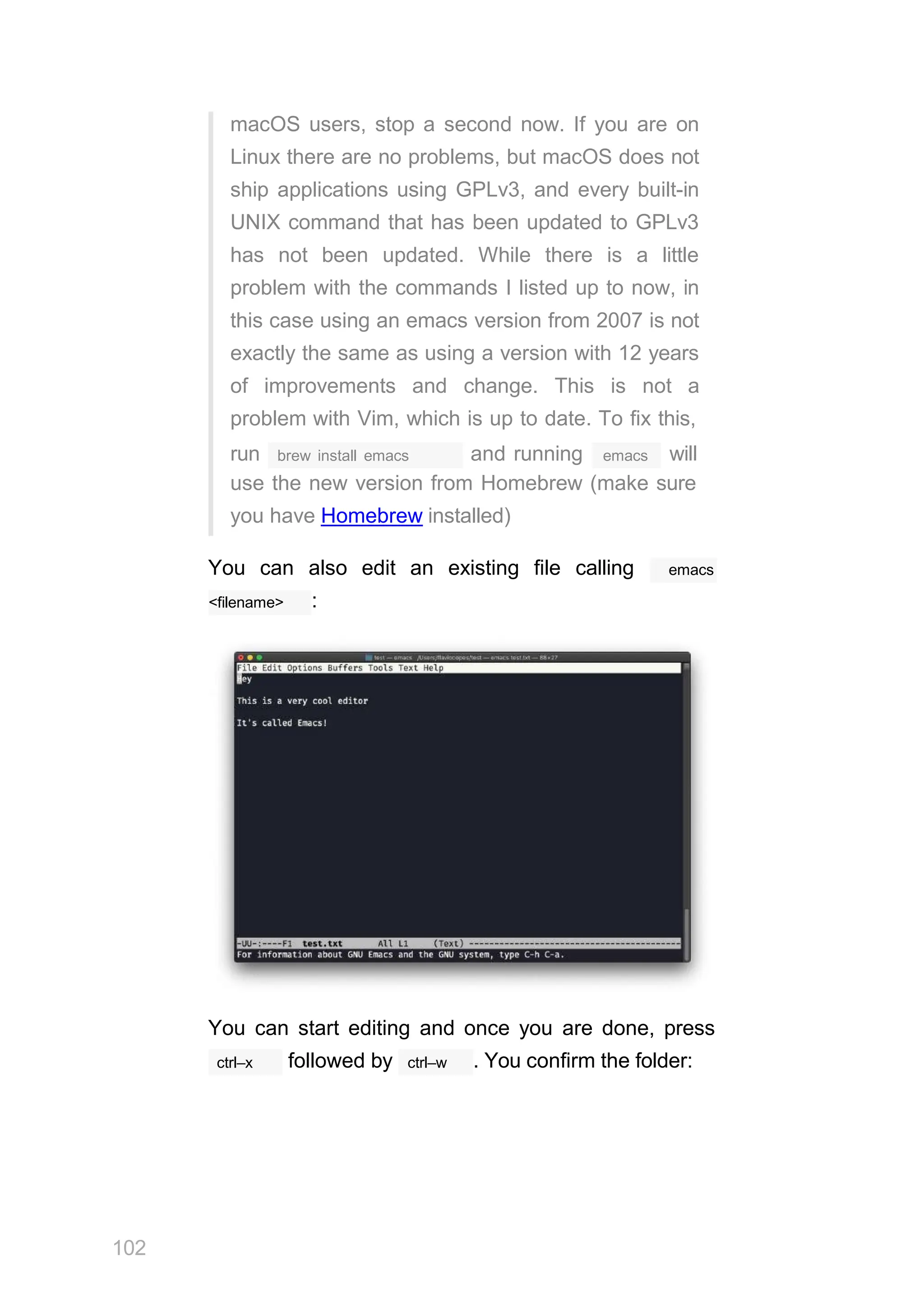 macOS users, stop a second now. If you are on
Linux there are no problems, but macOS does not
ship applications using GPLv3, and every built-in
UNIX command that has been updated to GPLv3
has not been updated. While there is a little
problem with the commands I listed up to now, in
this case using an emacs version from 2007 is not
exactly the same as using a version with 12 years
of improvements and change. This is not a
problem with Vim, which is up to date. To fix this,
brew install emacs
run and running emacs will
use the new version from Homebrew (make sure
you have Homebrew installed)
You can also edit an existing file calling emacs
<filename> :
You can start editing and once you are done, press
102
ctrl–x ctrl–w
followed by . You confirm the folder:
 