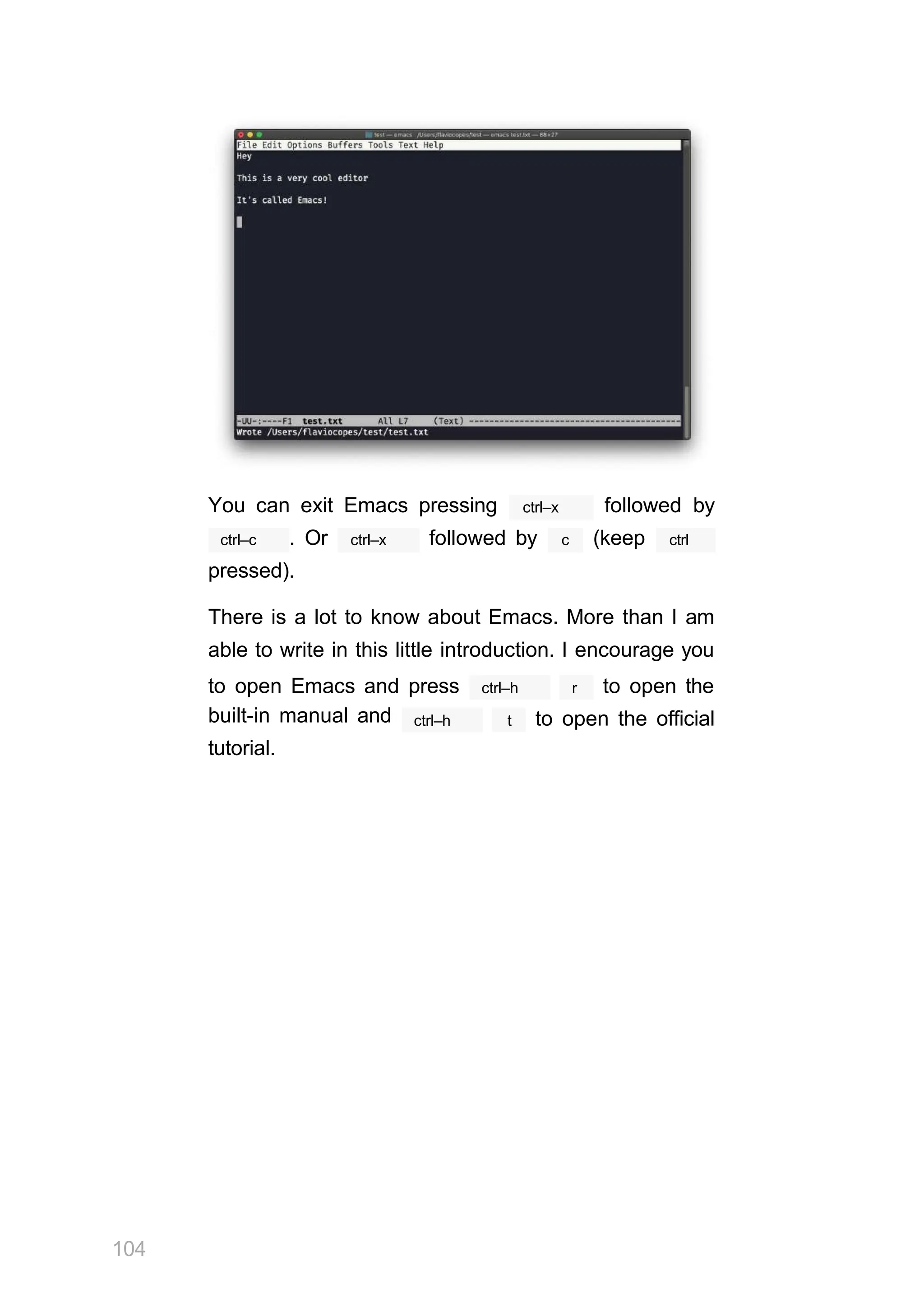 You can exit Emacs pressing ctrl–x followed by
ctrl–c ctrl–x
. Or followed by c (keep ctrl
pressed).
There is a lot to know about Emacs. More than I am
able to write in this little introduction. I encourage you
ctrl–h r
104
to open Emacs and press to open the
built-in manual and
tutorial.
ctrl–h t to open the official
 