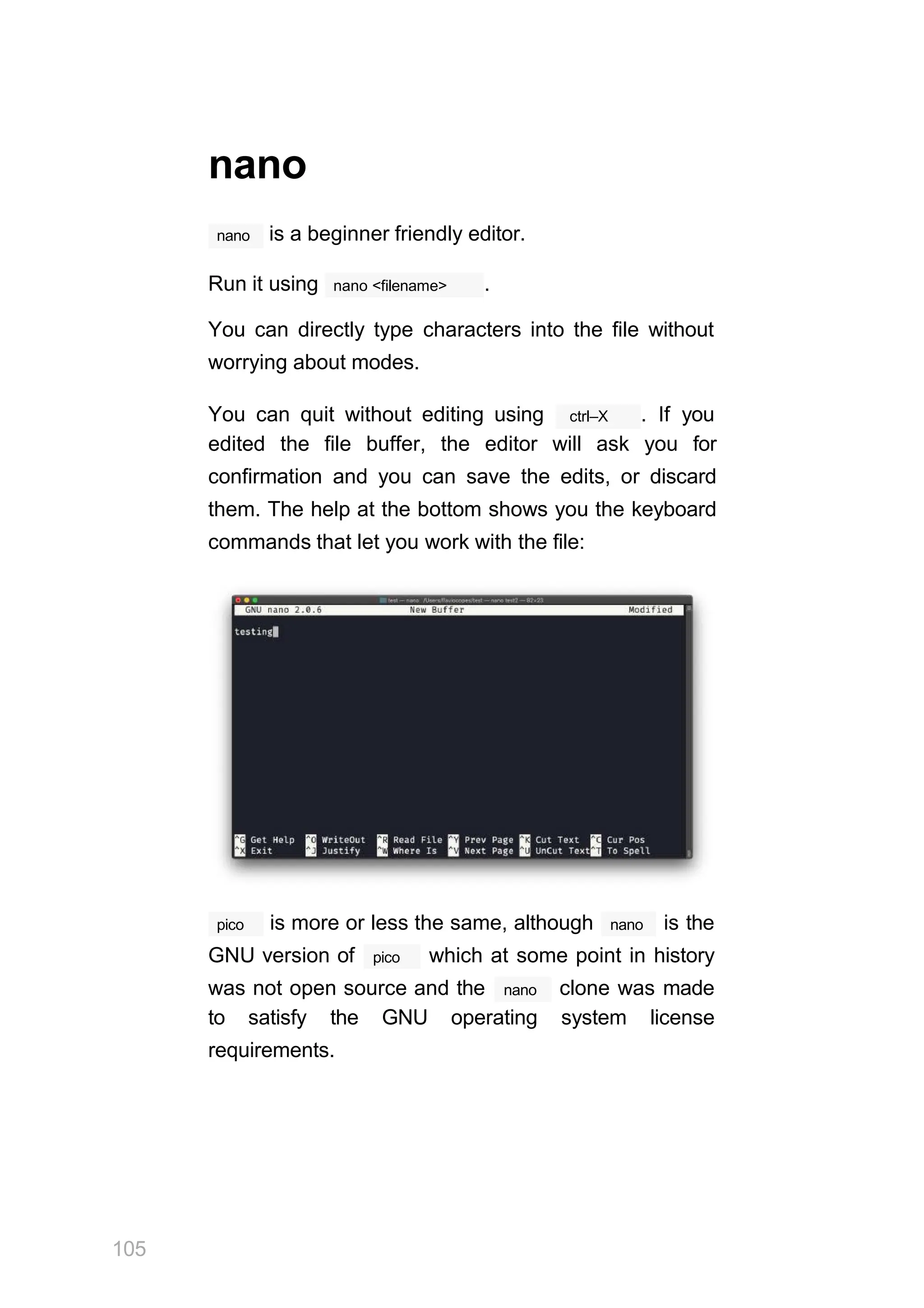 nano
nano is a beginner friendly editor.
nano <filename>
Run it using .
You can directly type characters into the file without
worrying about modes.
ctrl–X
You can quit without editing using . If you
edited the file buffer, the editor will ask you for
confirmation and you can save the edits, or discard
them. The help at the bottom shows you the keyboard
commands that let you work with the file:
pico
105
nano
is more or less the same, although is the
pico
GNU version of which at some point in history
nano
was not open source and the clone was made
to satisfy the GNU operating system license
requirements.
 