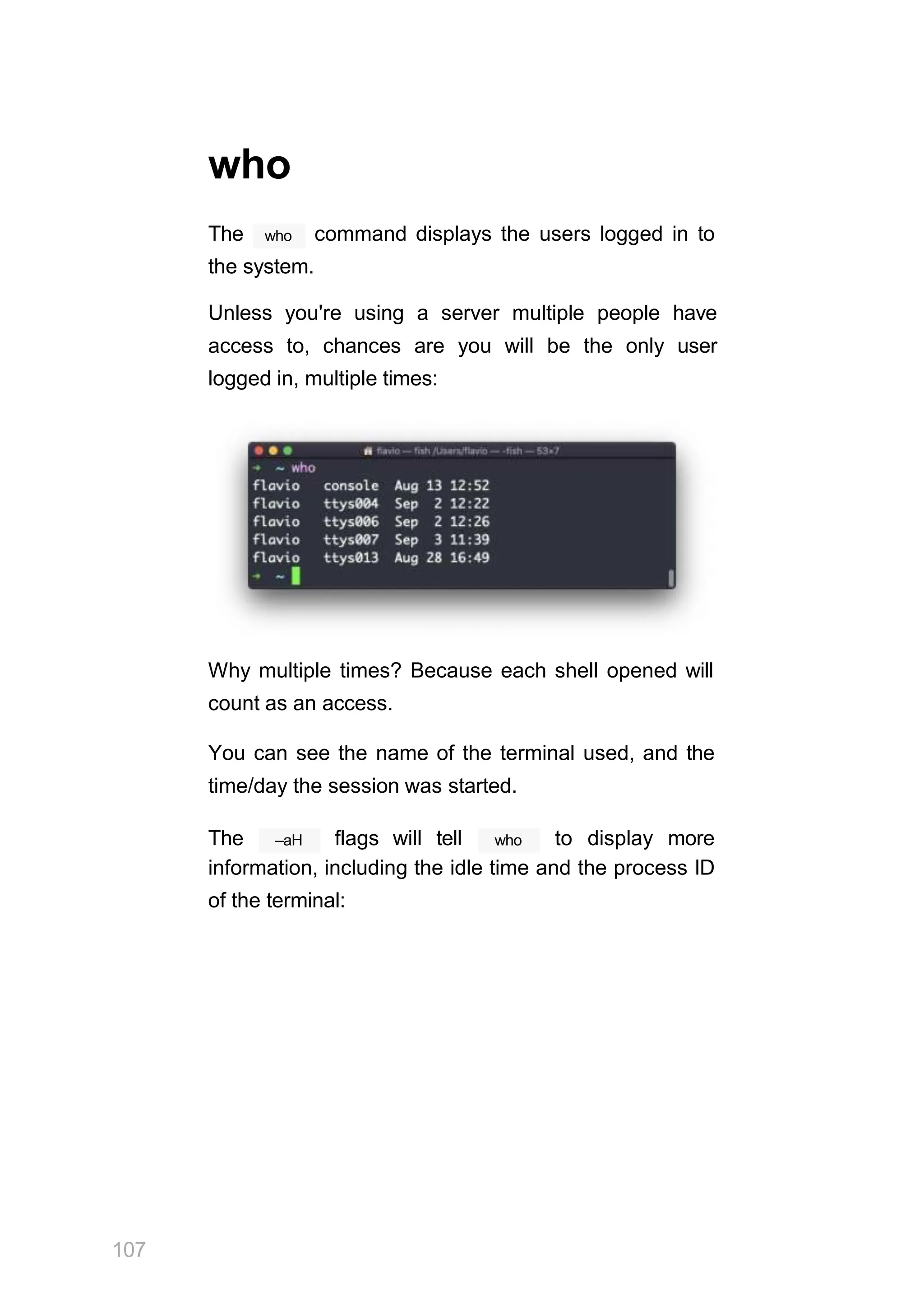 who
The who command displays the users logged in to
the system.
Unless you're using a server multiple people have
access to, chances are you will be the only user
logged in, multiple times:
Why multiple times? Because each shell opened will
count as an access.
You can see the name of the terminal used, and the
time/day the session was started.
107
–aH
The flags will tell who to display more
information, including the idle time and the process ID
of the terminal:
 