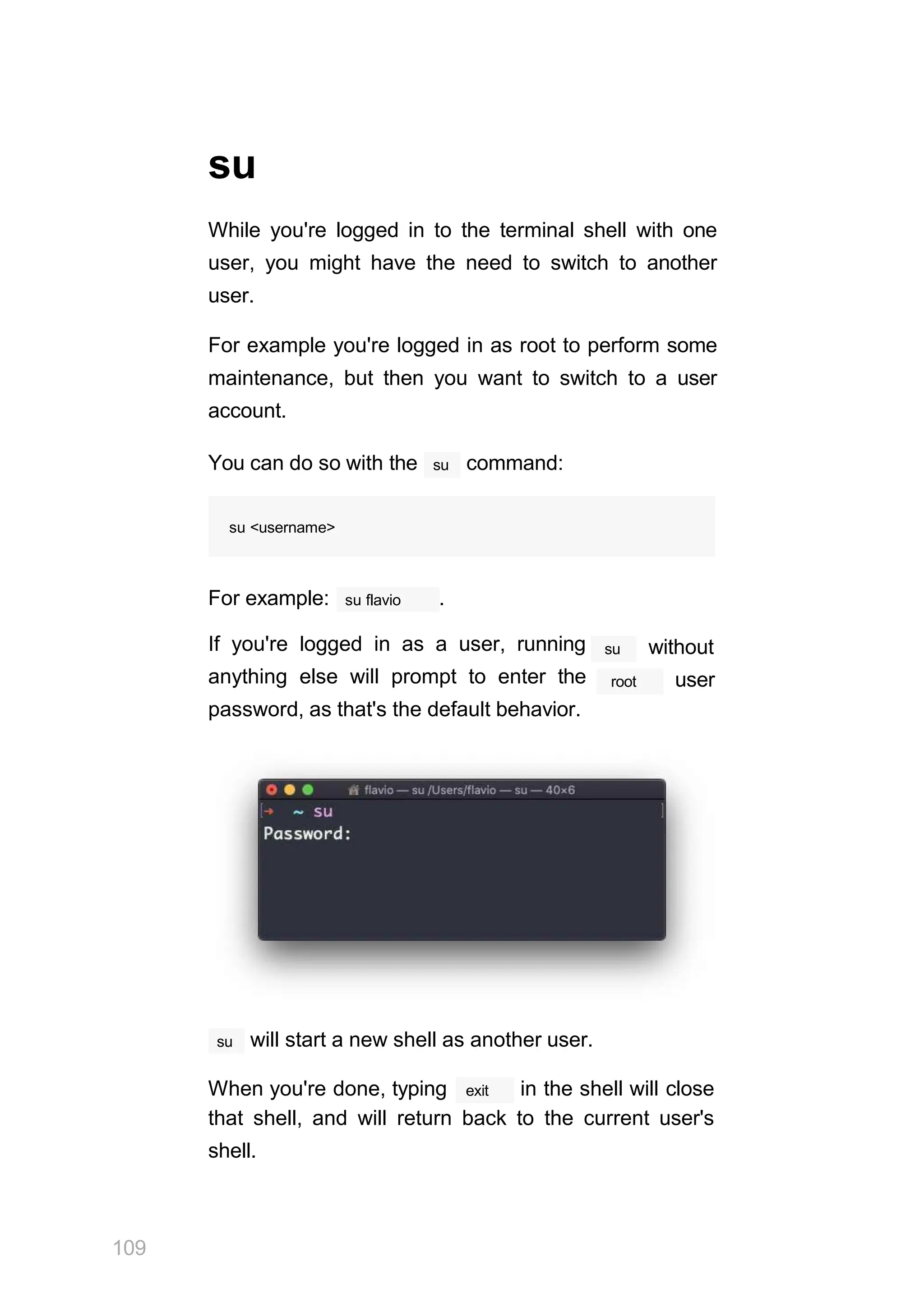 su
While you're logged in to the terminal shell with one
user, you might have the need to switch to another
user.
For example you're logged in as root to perform some
maintenance, but then you want to switch to a user
account.
su
You can do so with the command:
su <username>
su flavio
For example: .
If you're logged in as a user, running
anything else will prompt to enter the
password, as that's the default behavior.
su without
root user
su
109
will start a new shell as another user.
exit
When you're done, typing in the shell will close
that shell, and will return back to the current user's
shell.
 