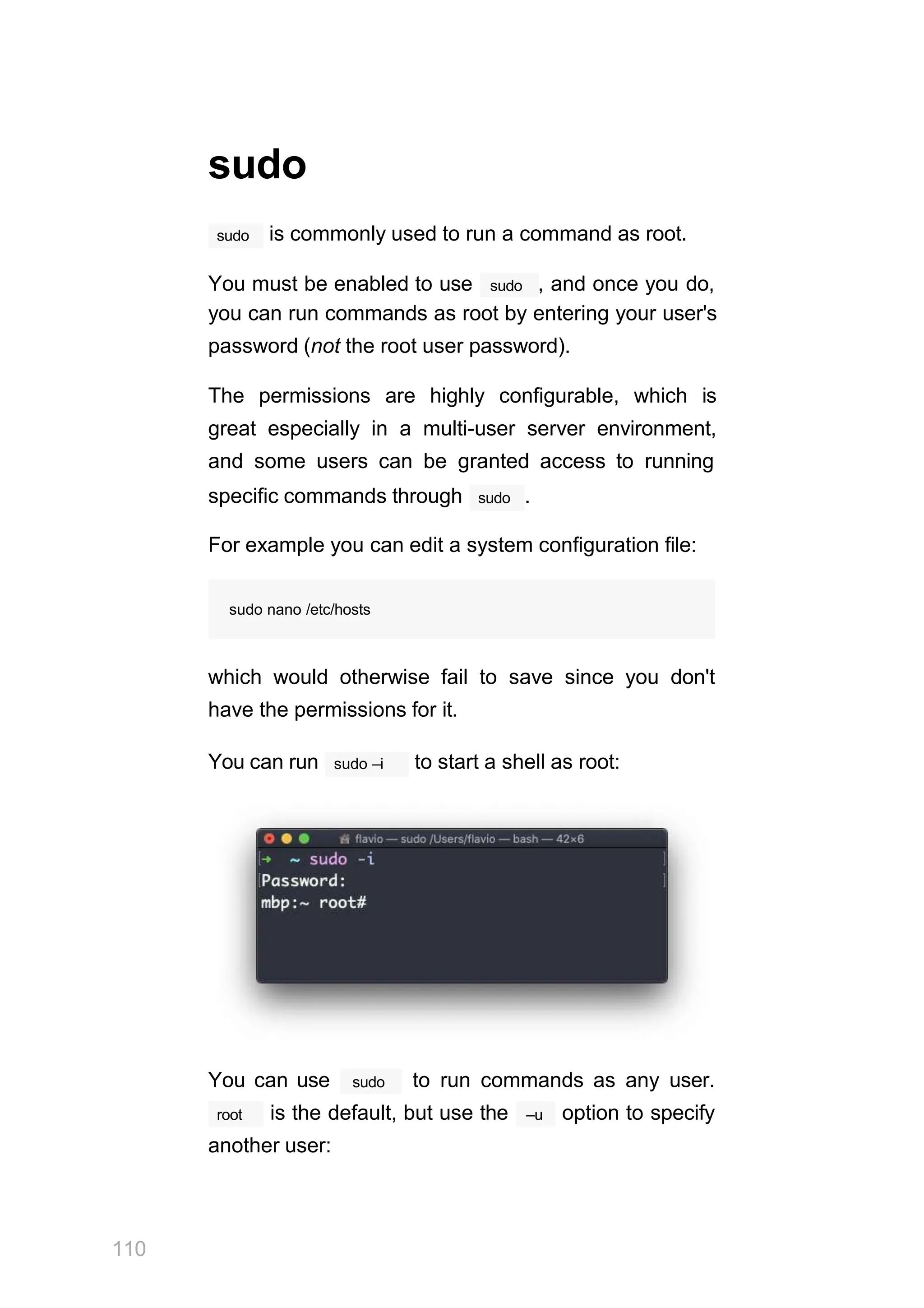sudo
sudo is commonly used to run a command as root.
sudo
You must be enabled to use , and once you do,
you can run commands as root by entering your user's
password (not the root user password).
The permissions are highly configurable, which is
great especially in a multi-user server environment,
and some users can be granted access to running
sudo
specific commands through .
For example you can edit a system configuration file:
sudo nano /etc/hosts
which would otherwise fail to save since you don't
have the permissions for it.
sudo –i
You can run to start a shell as root:
You can use
110
sudo to run commands as any user.
root –u
is the default, but use the option to specify
another user:
 
