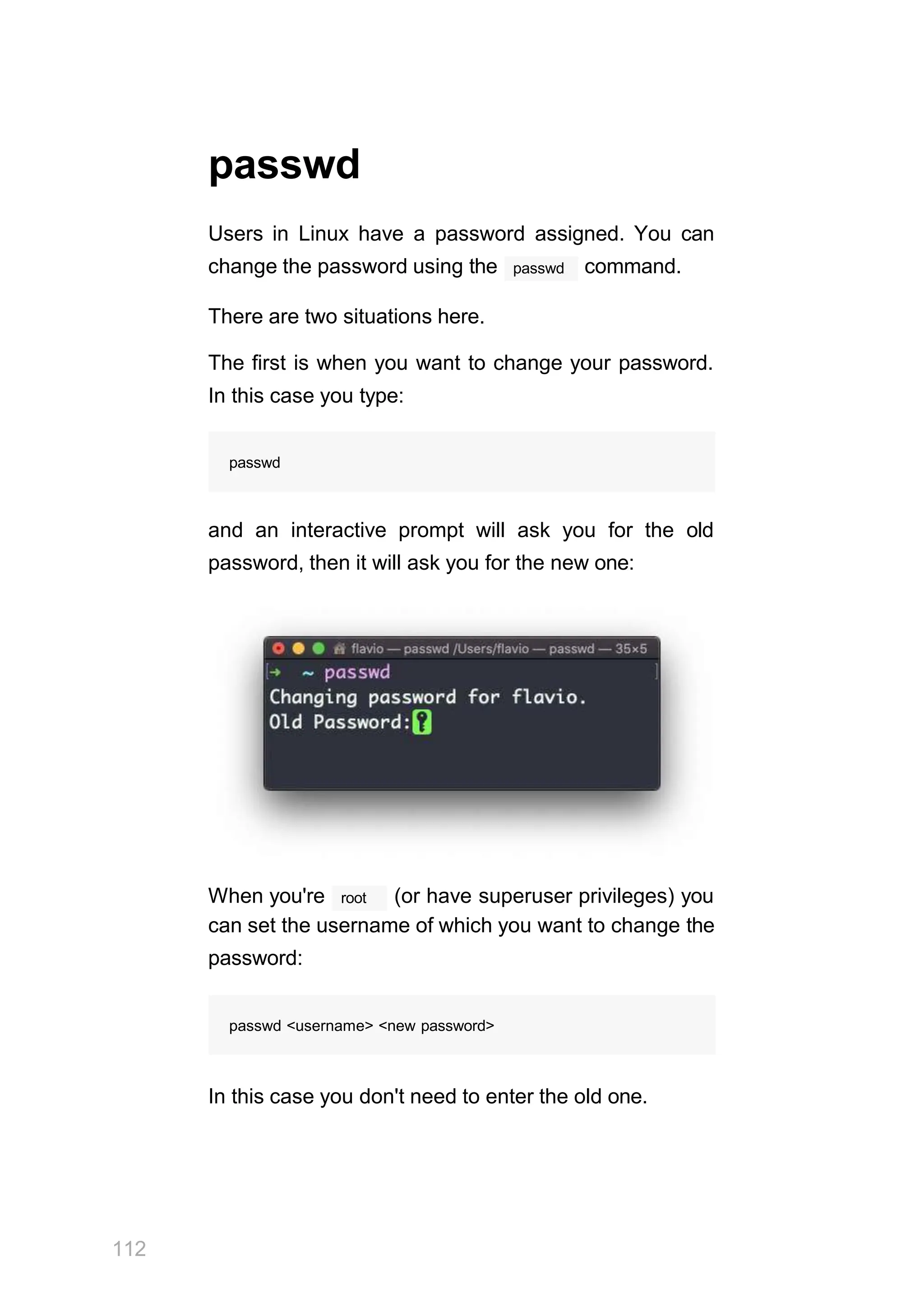 passwd
Users in Linux have a password assigned. You can
passwd
change the password using the command.
There are two situations here.
The first is when you want to change your password.
In this case you type:
passwd
and an interactive prompt will ask you for the old
password, then it will ask you for the new one:
root
112
When you're (or have superuser privileges) you
can set the username of which you want to change the
password:
passwd <username> <new password>
In this case you don't need to enter the old one.
 