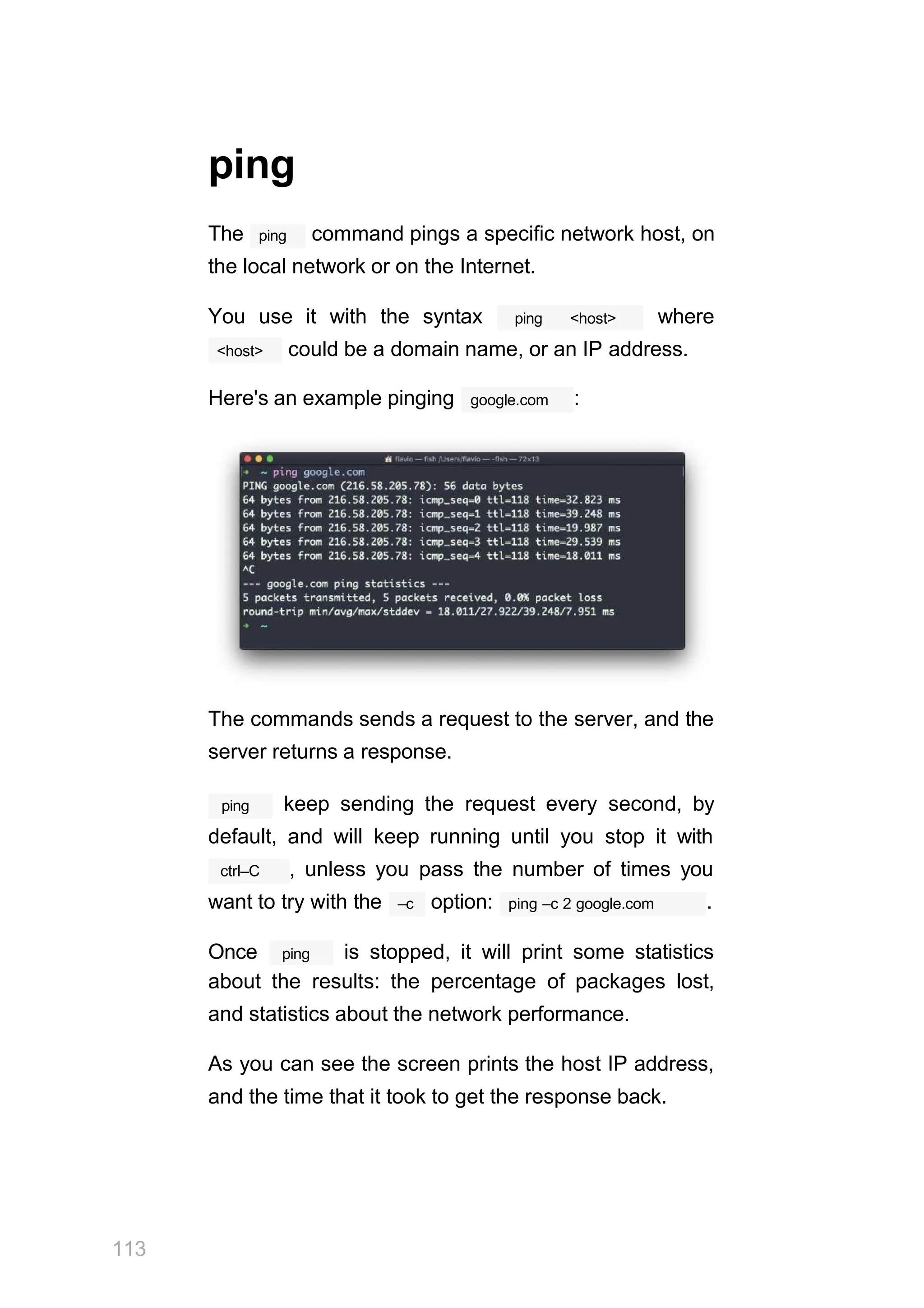 ping
ping
The command pings a specific network host, on
the local network or on the Internet.
ping <host>
You use it with the syntax where
<host> could be a domain name, or an IP address.
Here's an example pinging google.com :
The commands sends a request to the server, and the
server returns a response.
113
ping keep sending the request every second, by
default, and will keep running until you stop it with
ctrl–C , unless you pass the number of times you
–c
want to try with the option: ping –c 2 google.com .
ping
Once is stopped, it will print some statistics
about the results: the percentage of packages lost,
and statistics about the network performance.
As you can see the screen prints the host IP address,
and the time that it took to get the response back.
 