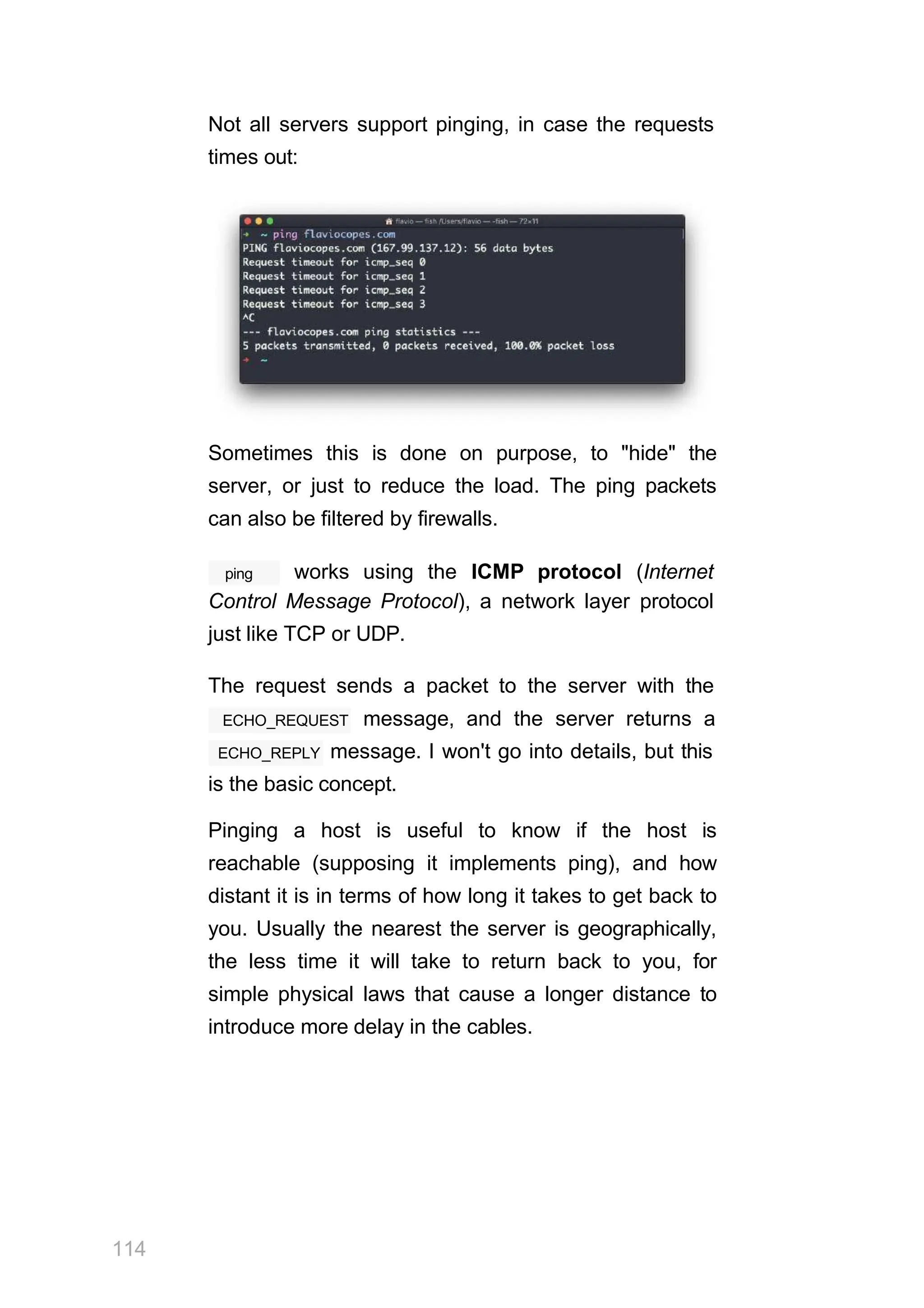 Not all servers support pinging, in case the requests
times out:
Sometimes this is done on purpose, to "hide" the
server, or just to reduce the load. The ping packets
can also be filtered by firewalls.
114
ping works using the ICMP protocol (Internet
Control Message Protocol), a network layer protocol
just like TCP or UDP.
The request sends a packet to the server with the
ECHO_REQUEST message, and the server returns a
ECHO_REPLY message. I won't go into details, but this
is the basic concept.
Pinging a host is useful to know if the host is
reachable (supposing it implements ping), and how
distant it is in terms of how long it takes to get back to
you. Usually the nearest the server is geographically,
the less time it will take to return back to you, for
simple physical laws that cause a longer distance to
introduce more delay in the cables.
 