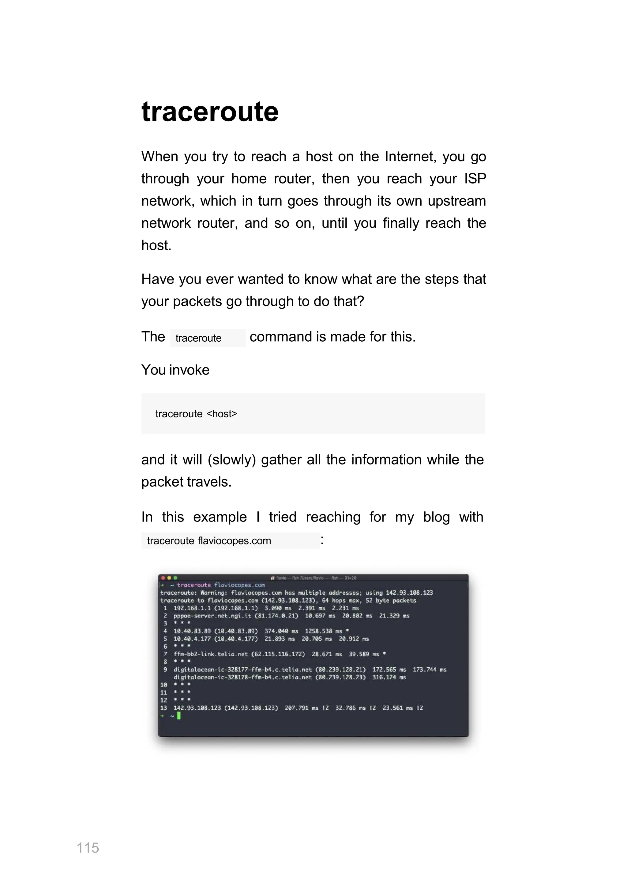 traceroute
When you try to reach a host on the Internet, you go
through your home router, then you reach your ISP
network, which in turn goes through its own upstream
network router, and so on, until you finally reach the
host.
Have you ever wanted to know what are the steps that
your packets go through to do that?
traceroute
The command is made for this.
You invoke
traceroute <host>
and it will (slowly) gather all the information while the
packet travels.
In this example I tried reaching for my blog with
traceroute flaviocopes.com :
115
 