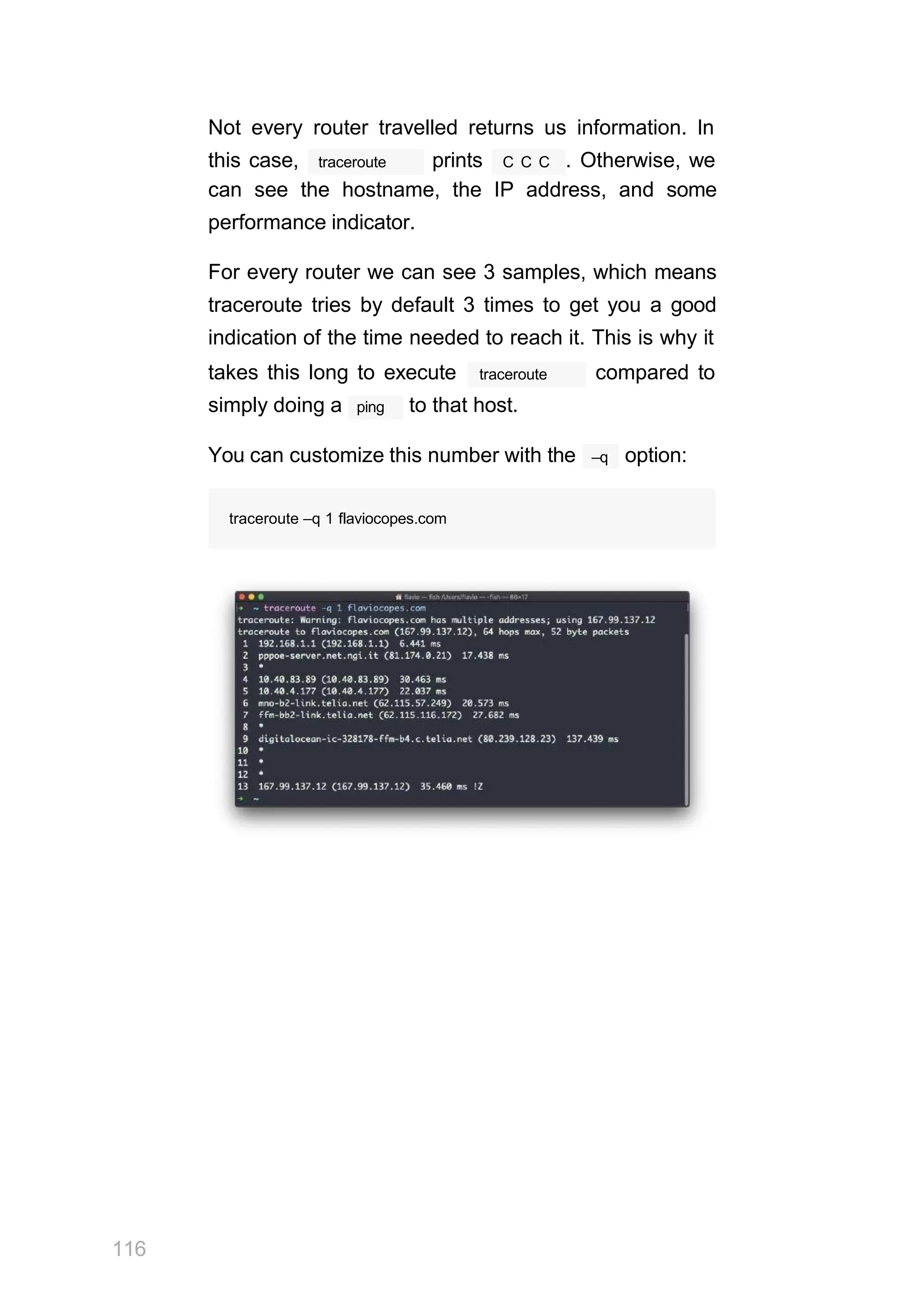 Not every router travelled returns us information. In
traceroute
this case, prints C C C . Otherwise, we
can see the hostname, the IP address, and some
performance indicator.
For every router we can see 3 samples, which means
traceroute tries by default 3 times to get you a good
indication of the time needed to reach it. This is why it
traceroute
takes this long to execute compared to
ping
simply doing a to that host.
–q
You can customize this number with the option:
traceroute –q 1 flaviocopes.com
116
 
