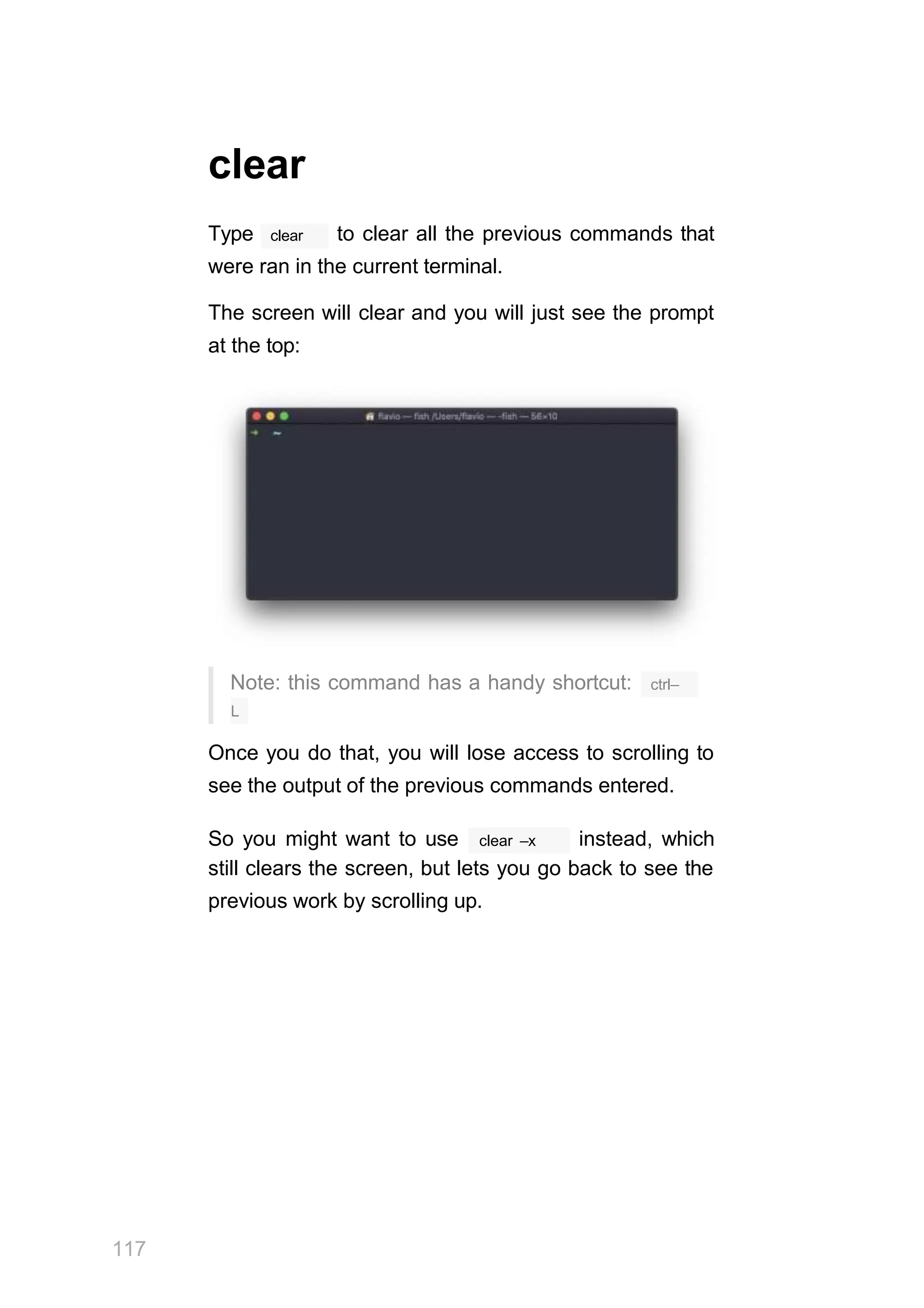 clear
clear
Type to clear all the previous commands that
were ran in the current terminal.
The screen will clear and you will just see the prompt
at the top:
Note: this command has a handy shortcut:
117
ctrl–
L
Once you do that, you will lose access to scrolling to
see the output of the previous commands entered.
clear –x
So you might want to use instead, which
still clears the screen, but lets you go back to see the
previous work by scrolling up.
 