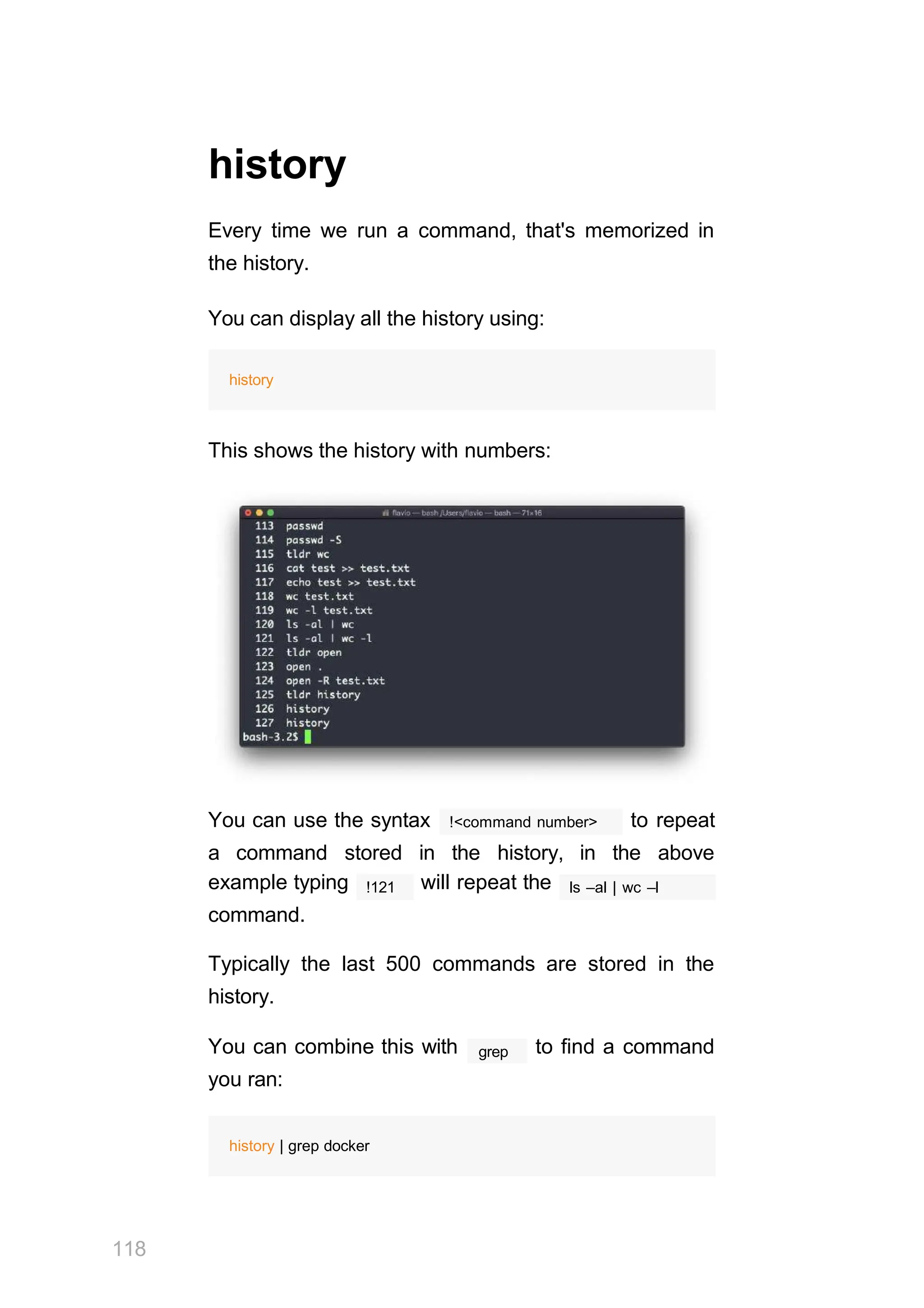 history
Every time we run a command, that's memorized in
the history.
You can display all the history using:
history
This shows the history with numbers:
You can use the syntax
118
!<command number> to repeat
a command stored in the history, in the above
!121
example typing will repeat the
command.
ls –al | wc –l
Typically the last 500 commands are stored in the
history.
grep
You can combine this with to find a command
you ran:
history | grep docker
 