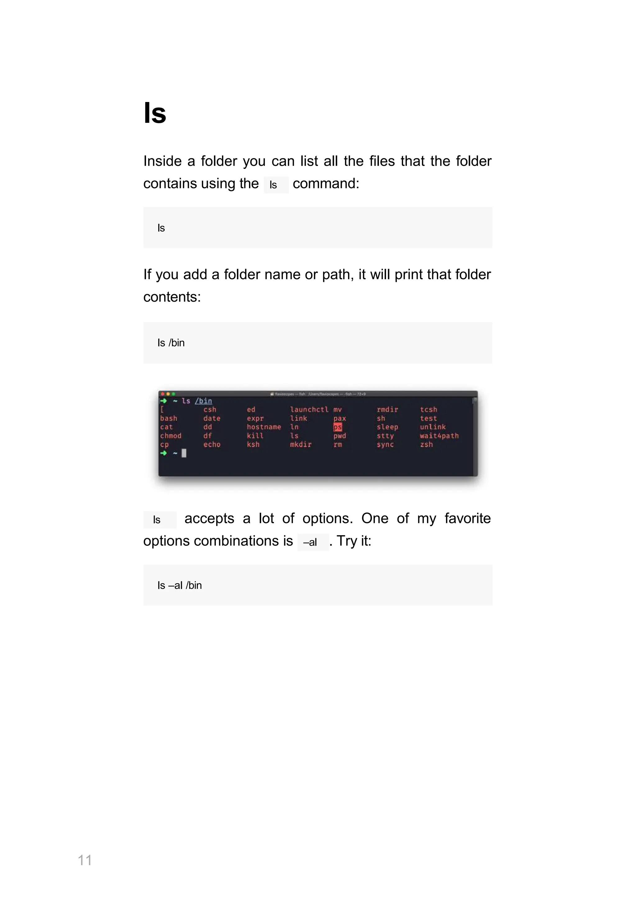 ls
Inside a folder you can list all the files that the folder
ls
contains using the command:
ls
If you add a folder name or path, it will print that folder
contents:
ls /bin
ls
11
accepts a lot of options. One of my favorite
–al
options combinations is . Try it:
ls –al /bin
 