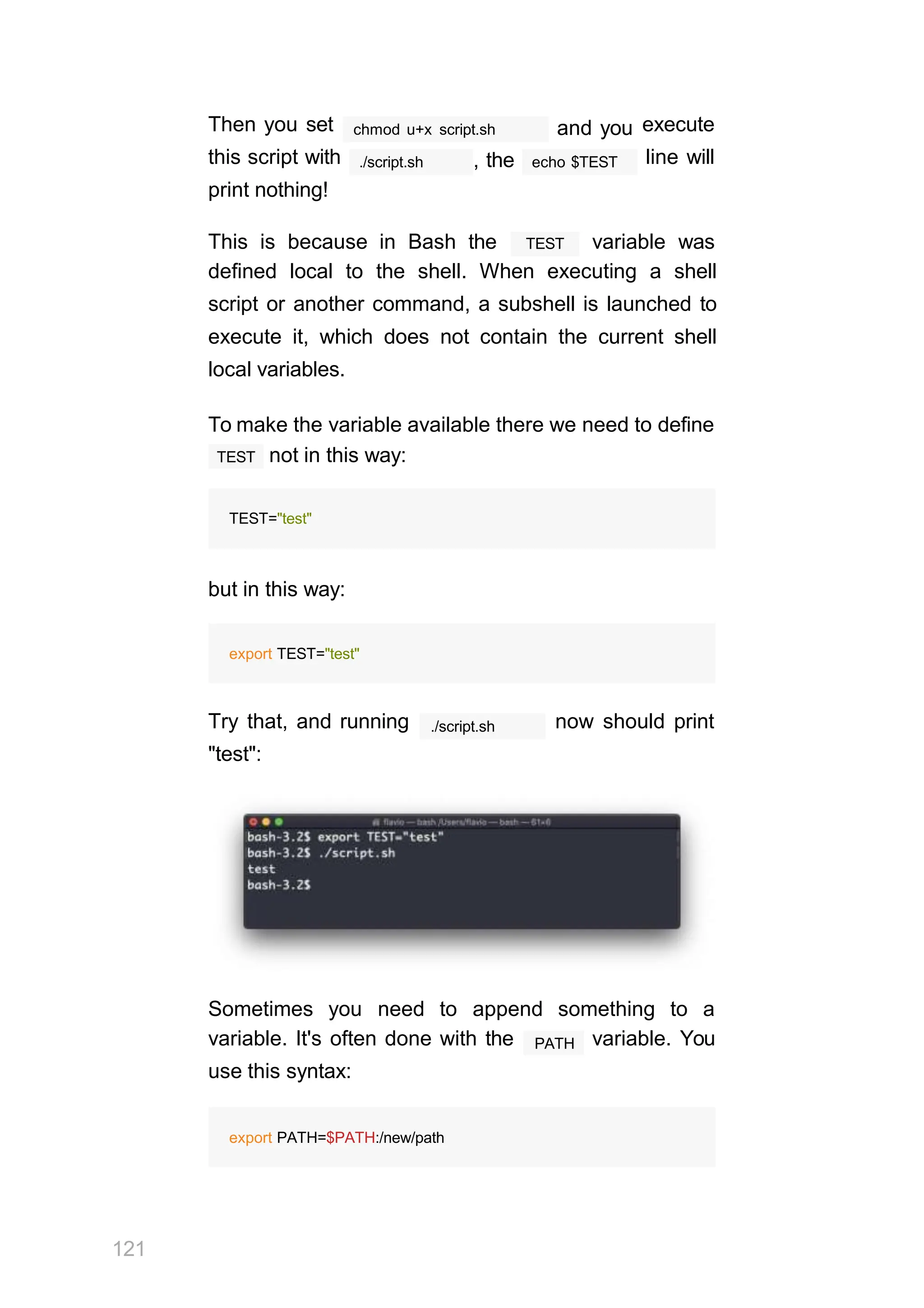 chmod u+x script.sh and you
./script.sh , the echo $TEST
Then you set
this script with
print nothing!
execute
line will
TEST
This is because in Bash the variable was
defined local to the shell. When executing a shell
script or another command, a subshell is launched to
execute it, which does not contain the current shell
local variables.
To make the variable available there we need to define
TEST not in this way:
TEST="test"
but in this way:
export TEST="test"
./script.sh
Try that, and running now should print
"test":
Sometimes you need to append something to a
121
PATH
variable. It's often done with the variable. You
use this syntax:
export PATH=$PATH:/new/path
 