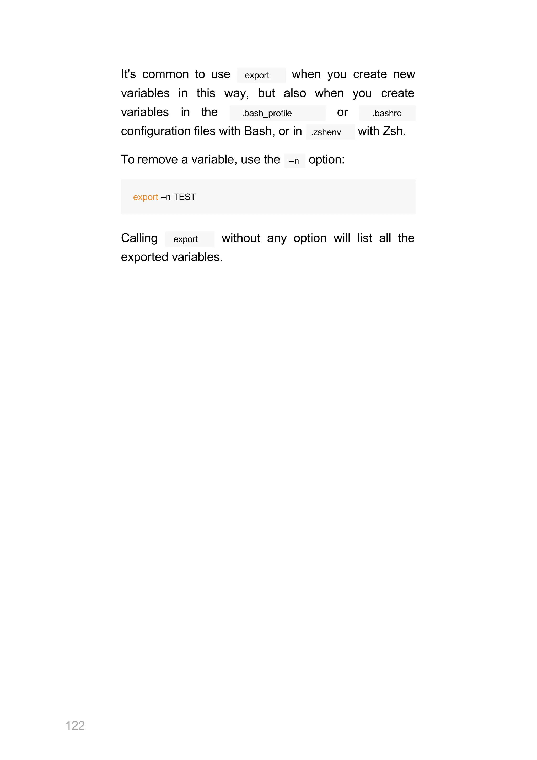 122
It's common to use export when you create new
variables in this way, but also when you create
variables in the .bash_profile or .bashrc
configuration files with Bash, or in .zshenv with Zsh.
–n
To remove a variable, use the option:
export –n TEST
export
Calling without any option will list all the
exported variables.
 