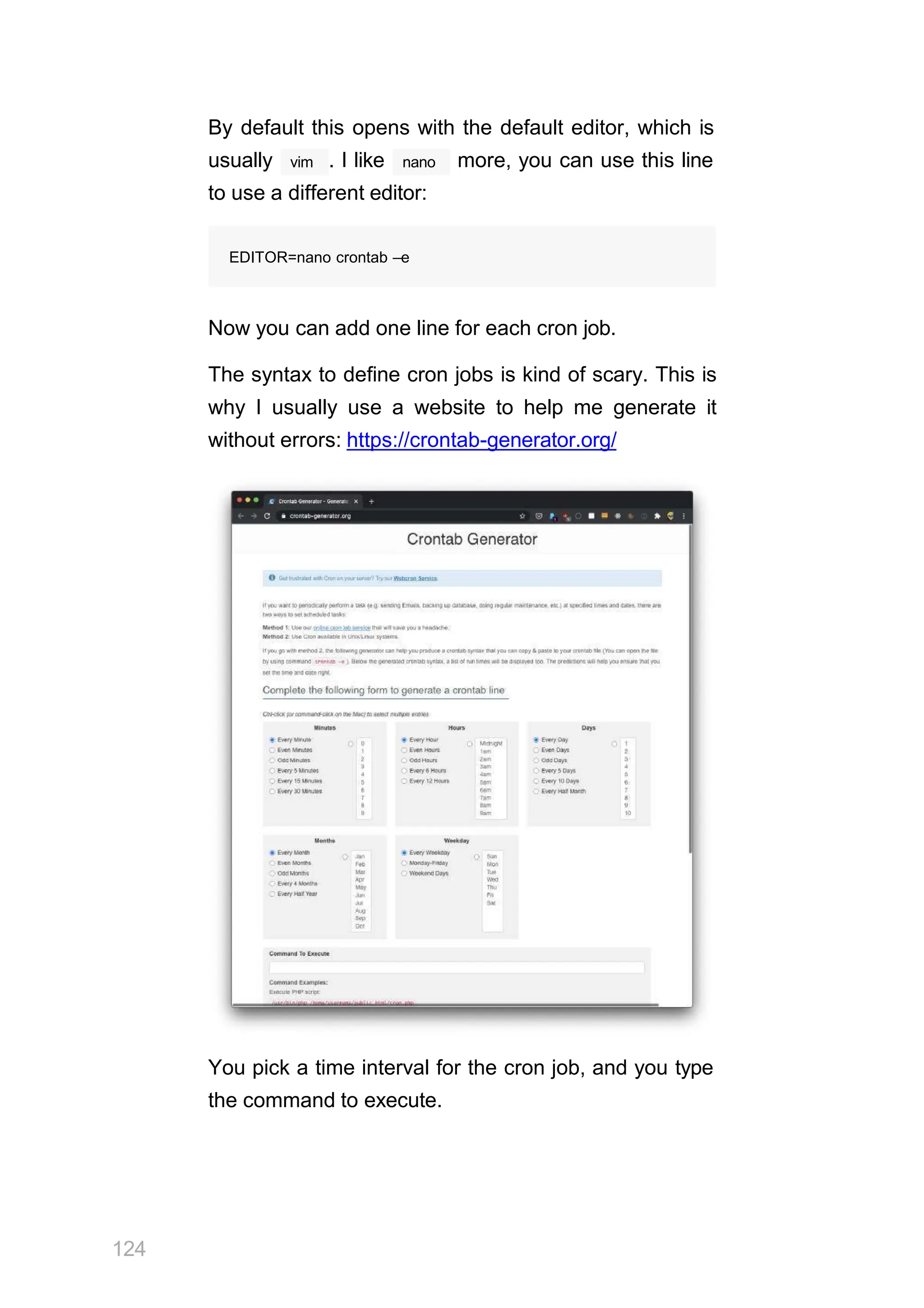 By default this opens with the default editor, which is
vim
usually . I like nano more, you can use this line
to use a different editor:
EDITOR=nano crontab –e
Now you can add one line for each cron job.
The syntax to define cron jobs is kind of scary. This is
why I usually use a website to help me generate it
without errors: https://crontab-generator.org/
You pick a time interval for the cron job, and you type
the command to execute.
124
 
