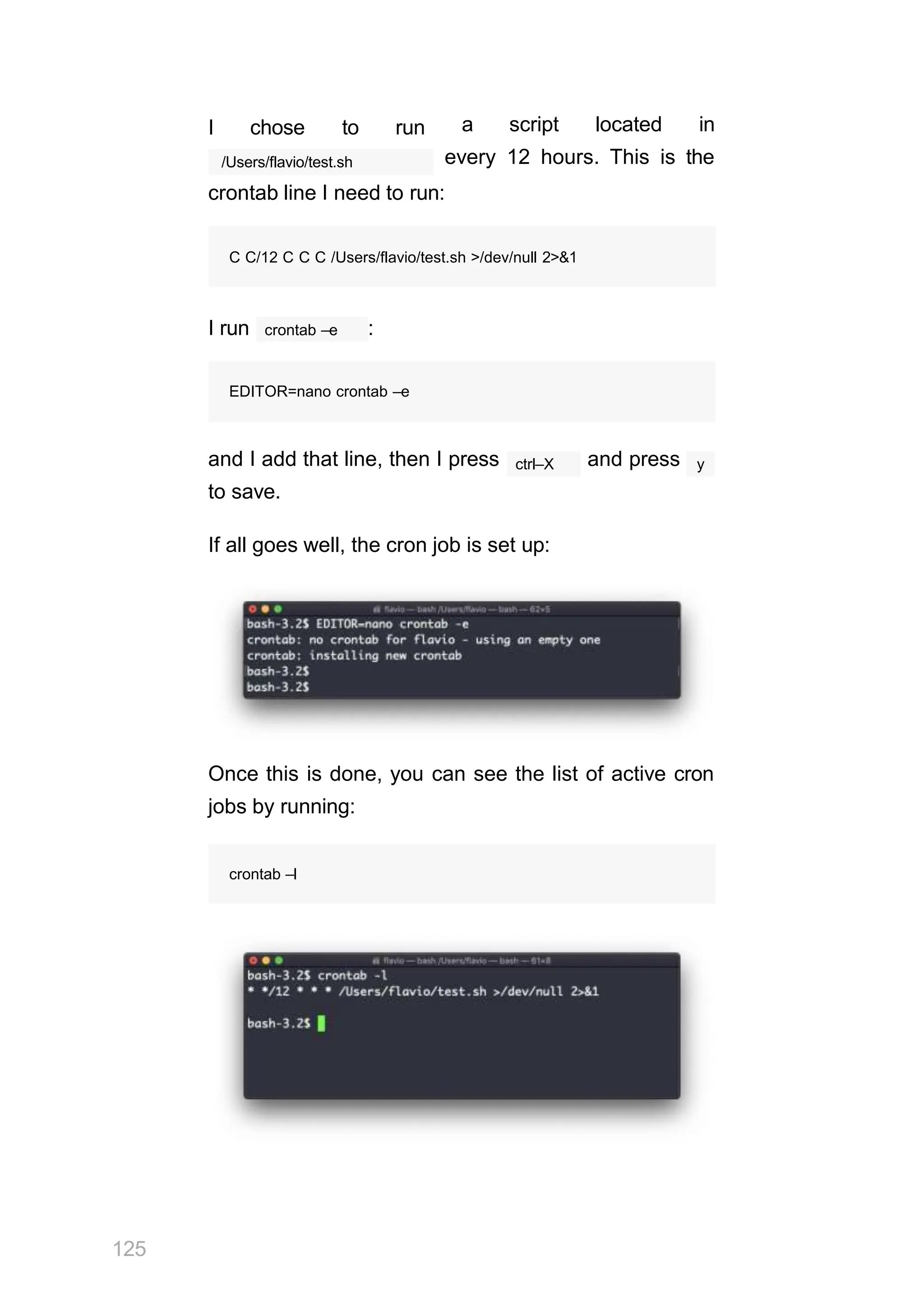 I chose to run a script located in
every 12 hours. This is the
/Users/flavio/test.sh
crontab line I need to run:
crontab –e
I run :
EDITOR=nano crontab –e
ctrl–X
and I add that line, then I press and press
to save.
y
If all goes well, the cron job is set up:
Once this is done, you can see the list of active cron
jobs by running:
crontab –l
C C/12 C C C /Users/flavio/test.sh >/dev/null 2>&1
125
 