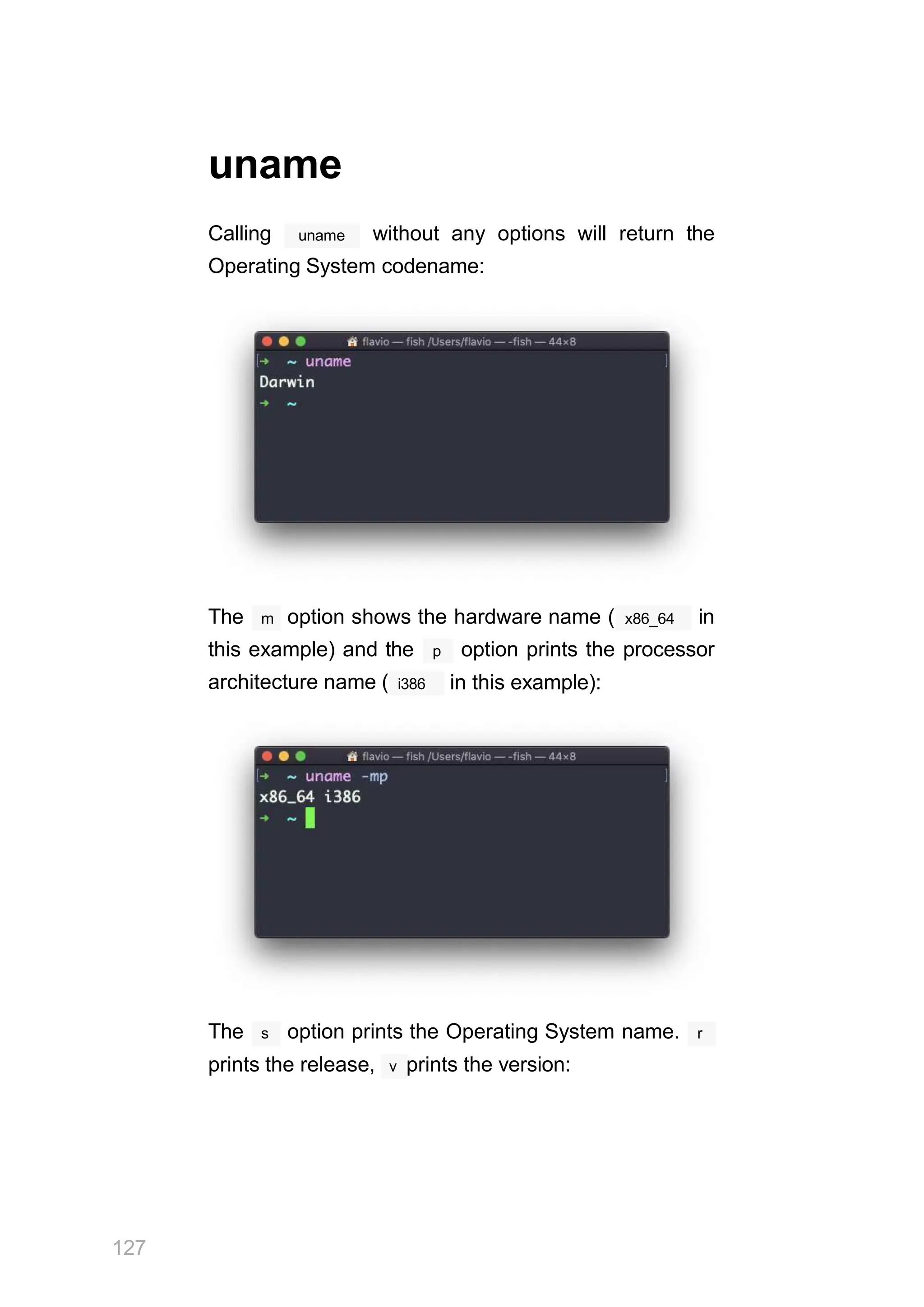 uname
uname
Calling without any options will return the
Operating System codename:
The m option shows the hardware name ( x86_64 in
architecture name ( i386
this example) and the p option prints the processor
in this example):
The s option prints the Operating System name. r
prints the release, v prints the version:
127
 
