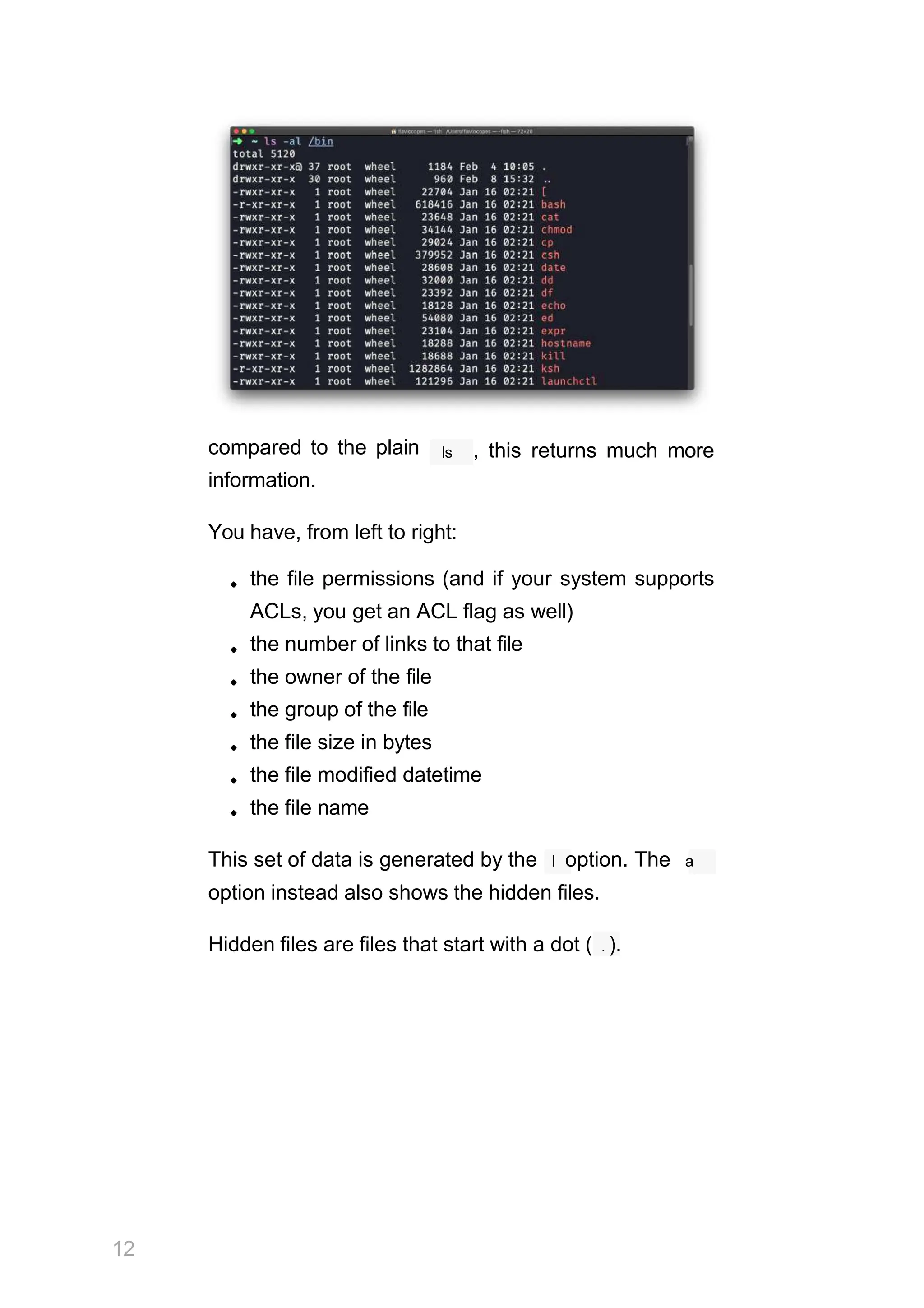 compared to the plain
information.
ls , this returns much more
You have, from left to right:
the file permissions (and if your system supports
ACLs, you get an ACL flag as well)
the number of links to that file
the owner of the file
the group of the file
the file size in bytes
the file modified datetime
the file name
This set of data is generated by the l option. The a
option instead also shows the hidden files.
Hidden files are files that start with a dot ( . ).
12
 