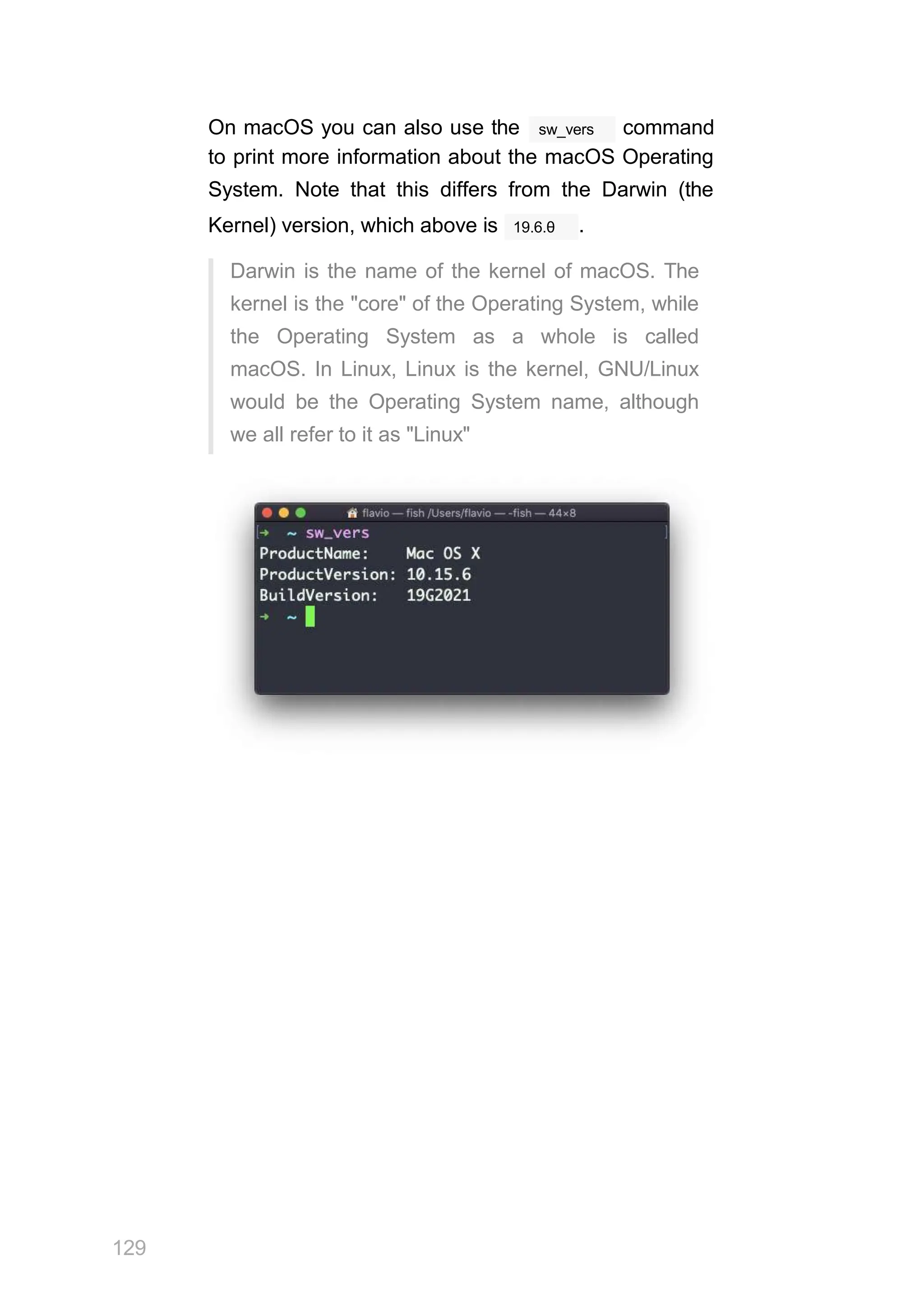 sw_vers
On macOS you can also use the command
to print more information about the macOS Operating
System. Note that this differs from the Darwin (the
19.6.θ
Kernel) version, which above is .
Darwin is the name of the kernel of macOS. The
kernel is the "core" of the Operating System, while
the Operating System as a whole is called
macOS. In Linux, Linux is the kernel, GNU/Linux
would be the Operating System name, although
we all refer to it as "Linux"
129
 