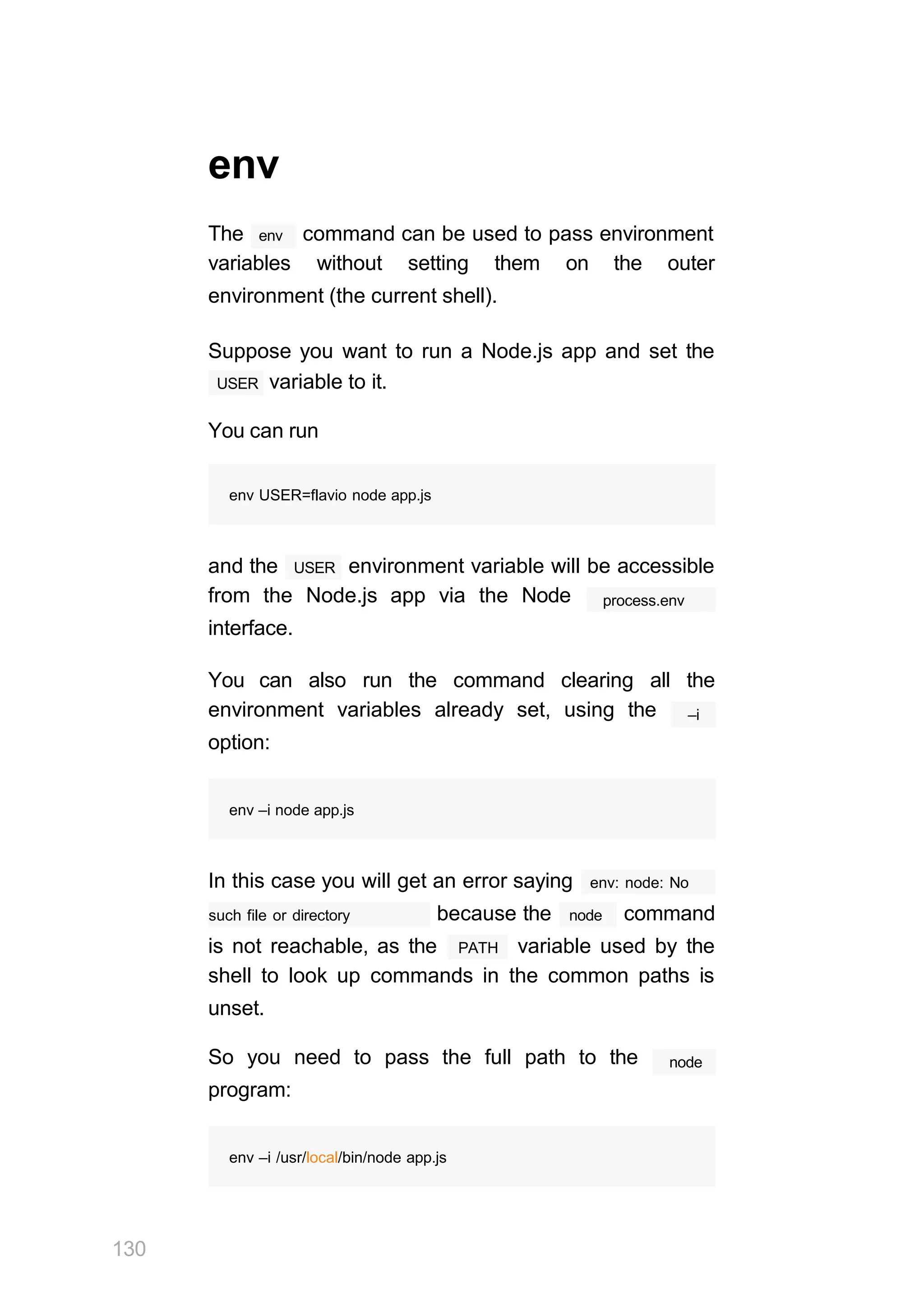 130
env
The env command can be used to pass environment
variables without setting them on the outer
environment (the current shell).
Suppose you want to run a Node.js app and set the
USER variable to it.
You can run
env USER=flavio node app.js
USER
and the environment variable will be accessible
from the Node.js app via the Node
interface.
process.env
You can also run the command clearing all the
environment variables already set, using the
option:
–i
env –i node app.js
In this case you will get an error saying env: node: No
such file or directory node
because the command
PATH
is not reachable, as the variable used by the
shell to look up commands in the common paths is
unset.
So you need to pass the full path to the
program:
node
env –i /usr/local/bin/node app.js
 