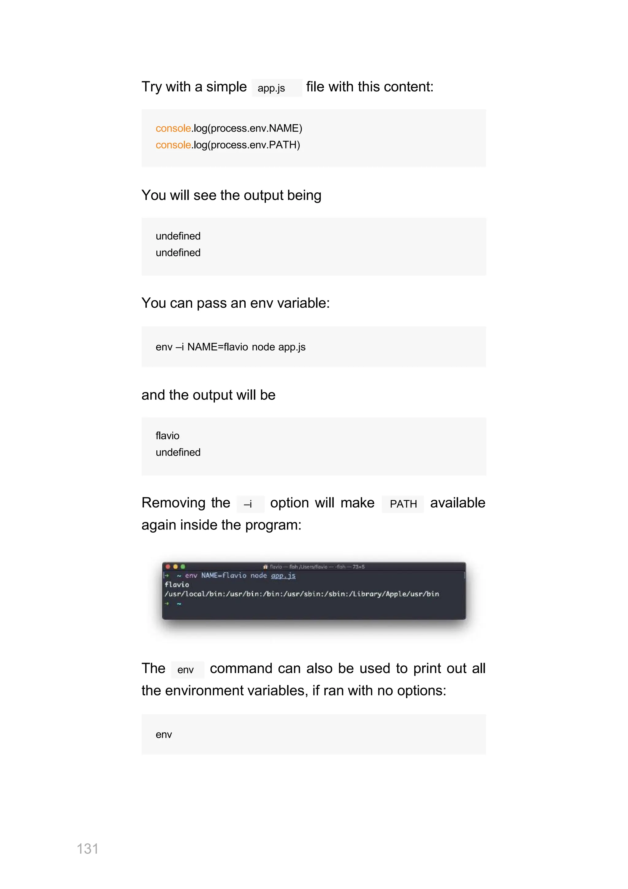 app.js
Try with a simple file with this content:
console.log(process.env.NAME)
console.log(process.env.PATH)
You will see the output being
undefined
undefined
You can pass an env variable:
env –i NAME=flavio node app.js
and the output will be
flavio
undefined
–i
Removing the option will make PATH available
again inside the program:
env
131
The command can also be used to print out all
the environment variables, if ran with no options:
env
 