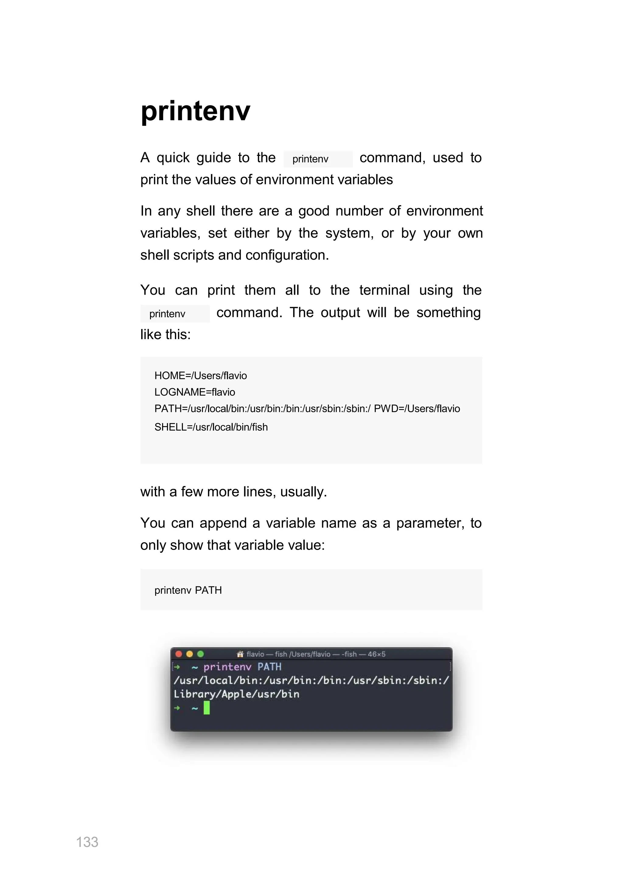 printenv
printenv
A quick guide to the command, used to
print the values of environment variables
In any shell there are a good number of environment
variables, set either by the system, or by your own
shell scripts and configuration.
You can print them all to the terminal using the
printenv command. The output will be something
like this:
with a few more lines, usually.
You can append a variable name as a parameter, to
only show that variable value:
printenv PATH
HOME=/Users/flavio
LOGNAME=flavio
PATH=/usr/local/bin:/usr/bin:/bin:/usr/sbin:/sbin:/ PWD=/Users/flavio
SHELL=/usr/local/bin/fish
133
 