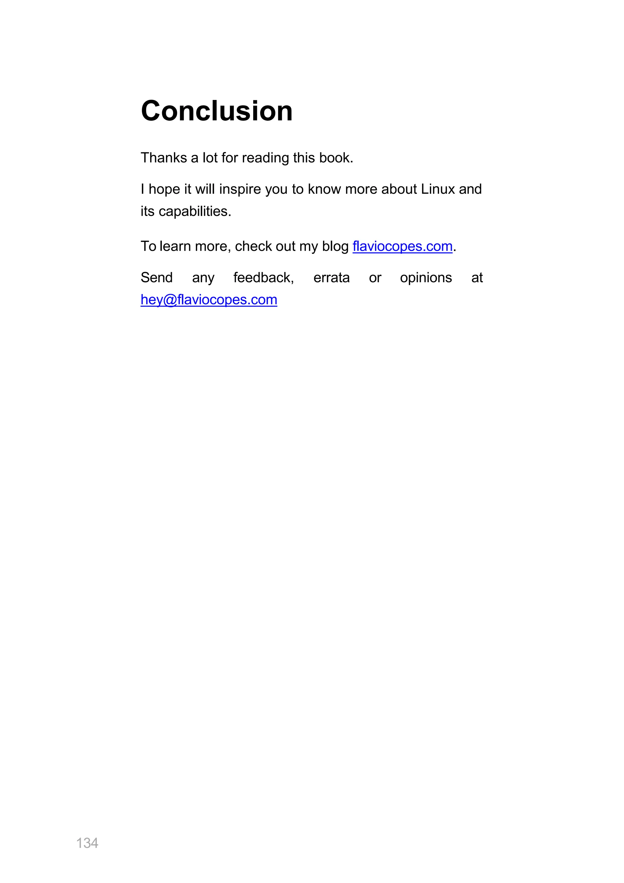 134
Conclusion
Thanks a lot for reading this book.
I hope it will inspire you to know more about Linux and
its capabilities.
To learn more, check out my blog flaviocopes.com.
Send any feedback, errata or opinions at
hey@flaviocopes.com
 