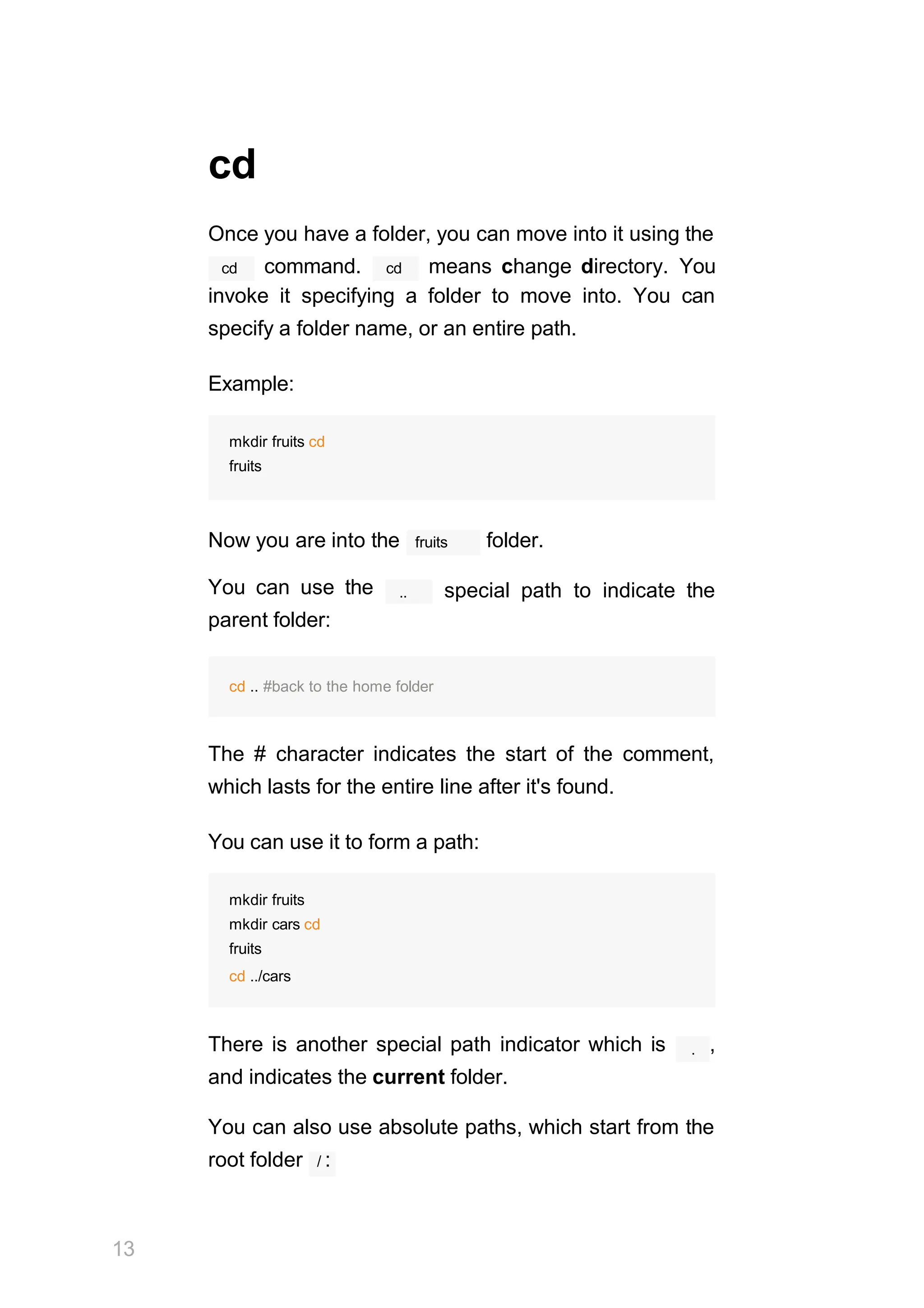 cd
Once you have a folder, you can move into it using the
cd cd
command. means change directory. You
invoke it specifying a folder to move into. You can
specify a folder name, or an entire path.
Example:
mkdir fruits cd
fruits
fruits
Now you are into the folder.
You can use the
parent folder:
.. special path to indicate the
cd .. #back to the home folder
The # character indicates the start of the comment,
which lasts for the entire line after it's found.
You can use it to form a path:
mkdir fruits
mkdir cars cd
fruits
cd ../cars
.
There is another special path indicator which is ,
and indicates the current folder.
You can also use absolute paths, which start from the
root folder / :
13
 