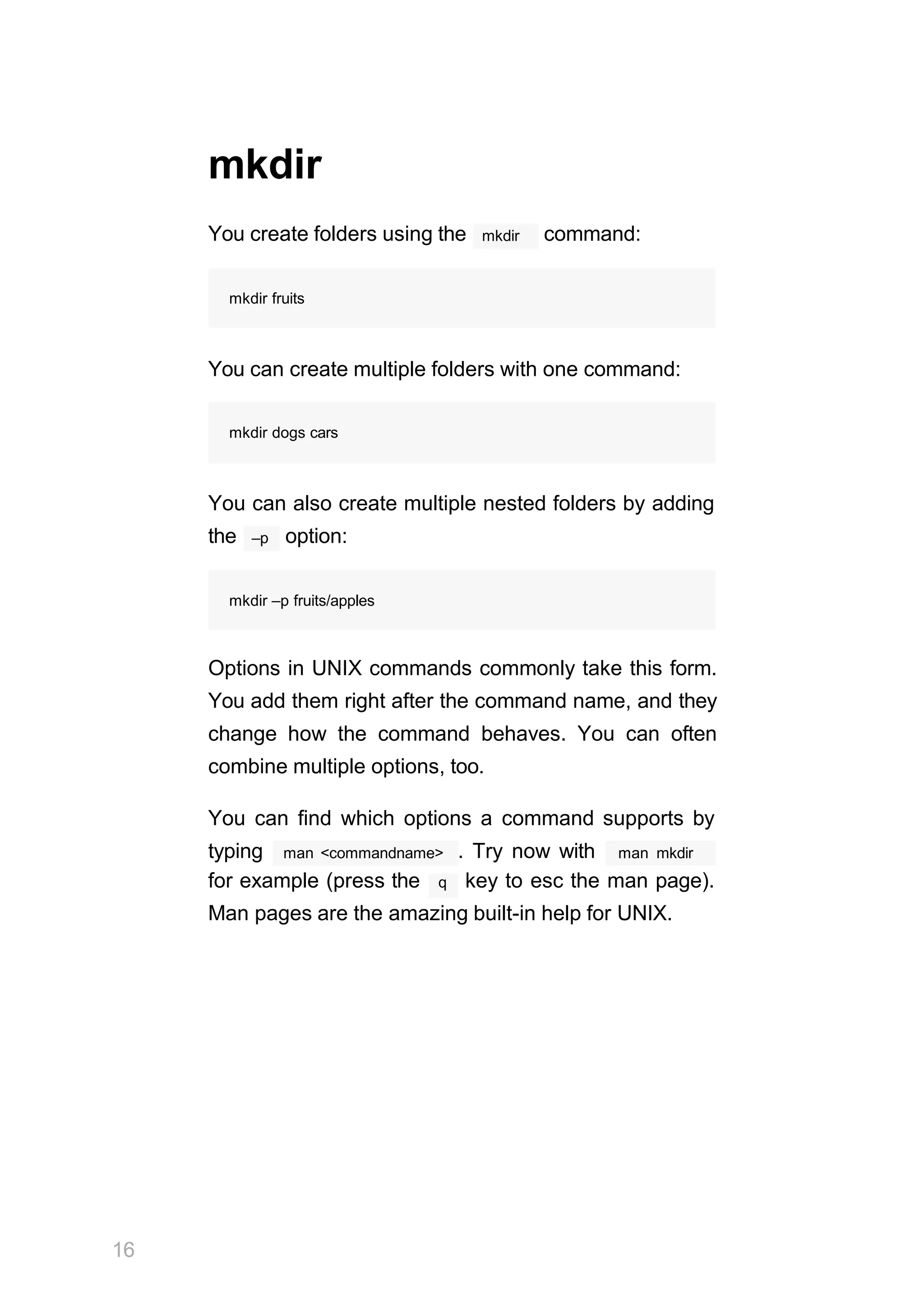 mkdir
mkdir
You create folders using the command:
mkdir fruits
You can create multiple folders with one command:
mkdir dogs cars
You can also create multiple nested folders by adding
–p
the option:
mkdir –p fruits/apples
Options in UNIX commands commonly take this form.
You add them right after the command name, and they
change how the command behaves. You can often
combine multiple options, too.
You can find which options a command supports by
man <commandname>
typing . Try now with man mkdir
for example (press the q key to esc the man page).
Man pages are the amazing built-in help for UNIX.
16
 