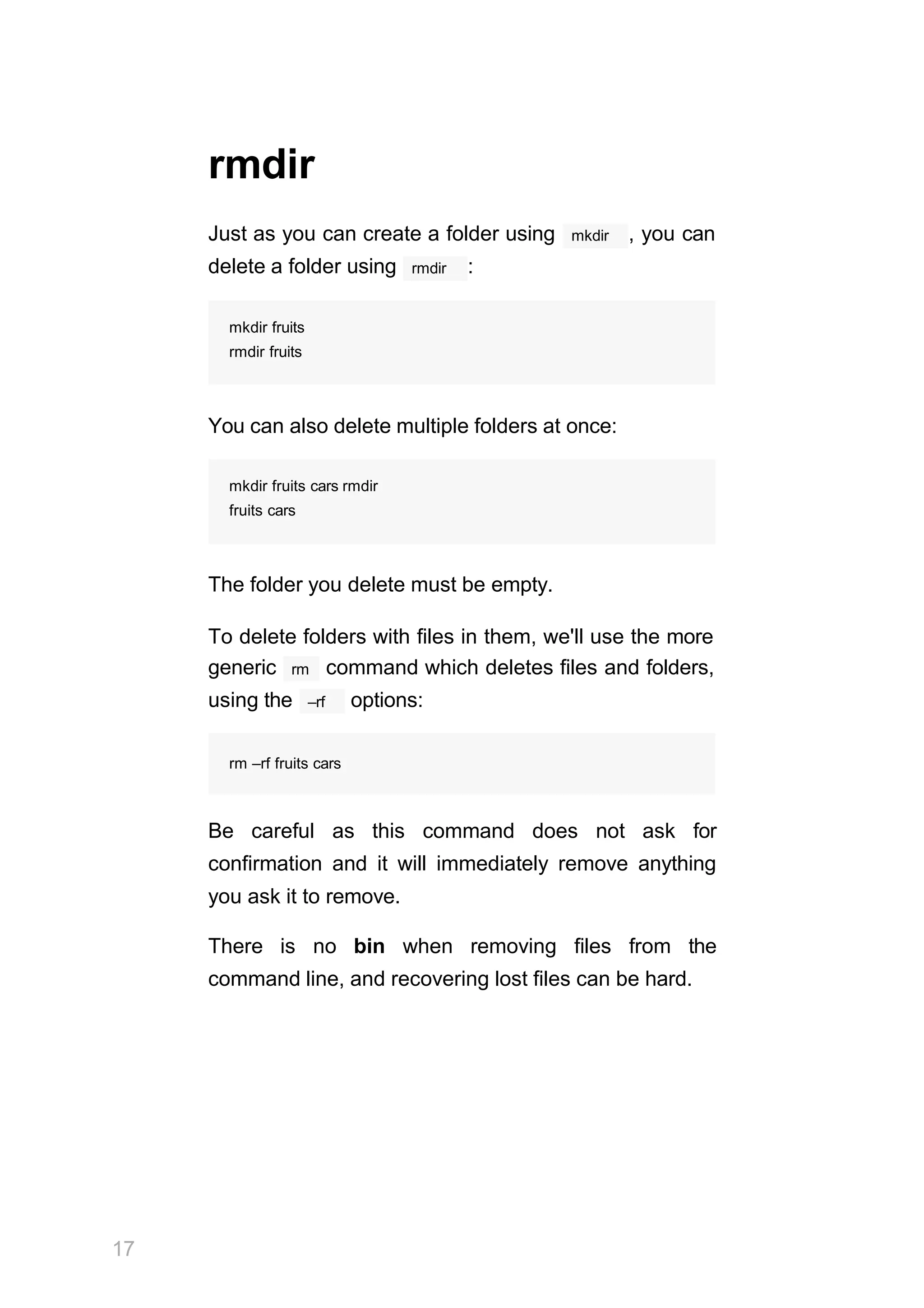 17
rmdir
Just as you can create a folder using mkdir , you can
rmdir
delete a folder using :
mkdir fruits
rmdir fruits
You can also delete multiple folders at once:
mkdir fruits cars rmdir
fruits cars
The folder you delete must be empty.
To delete folders with files in them, we'll use the more
rm
generic command which deletes files and folders,
–rf
using the options:
rm –rf fruits cars
Be careful as this command does not ask for
confirmation and it will immediately remove anything
you ask it to remove.
There is no bin when removing files from the
command line, and recovering lost files can be hard.
 