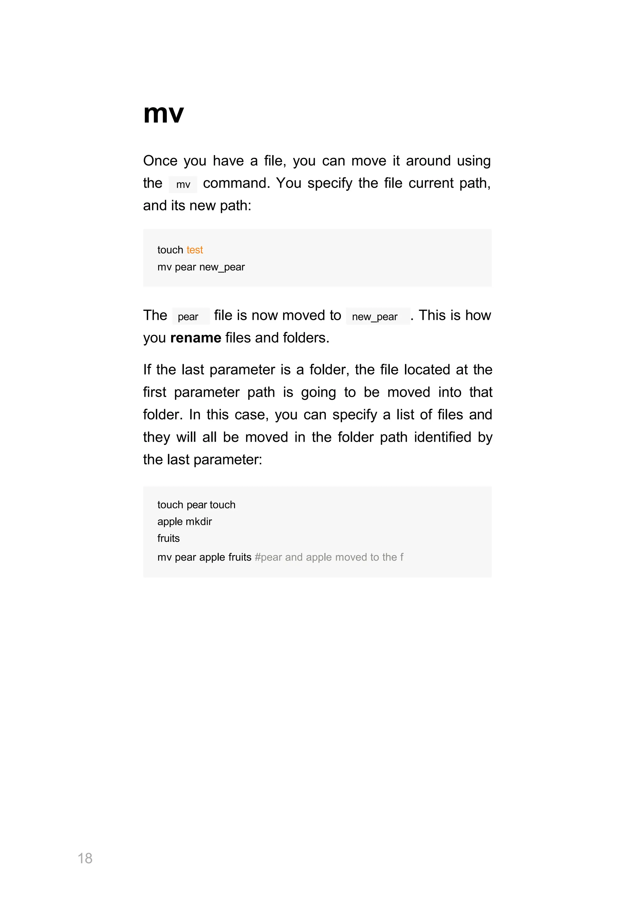 18
mv
Once you have a file, you can move it around using
mv
the command. You specify the file current path,
and its new path:
touch test
mv pear new_pear
pear
The file is now moved to new_pear . This is how
you rename files and folders.
If the last parameter is a folder, the file located at the
first parameter path is going to be moved into that
folder. In this case, you can specify a list of files and
they will all be moved in the folder path identified by
the last parameter:
touch pear touch
apple mkdir
fruits
mv pear apple fruits #pear and apple moved to the f
 