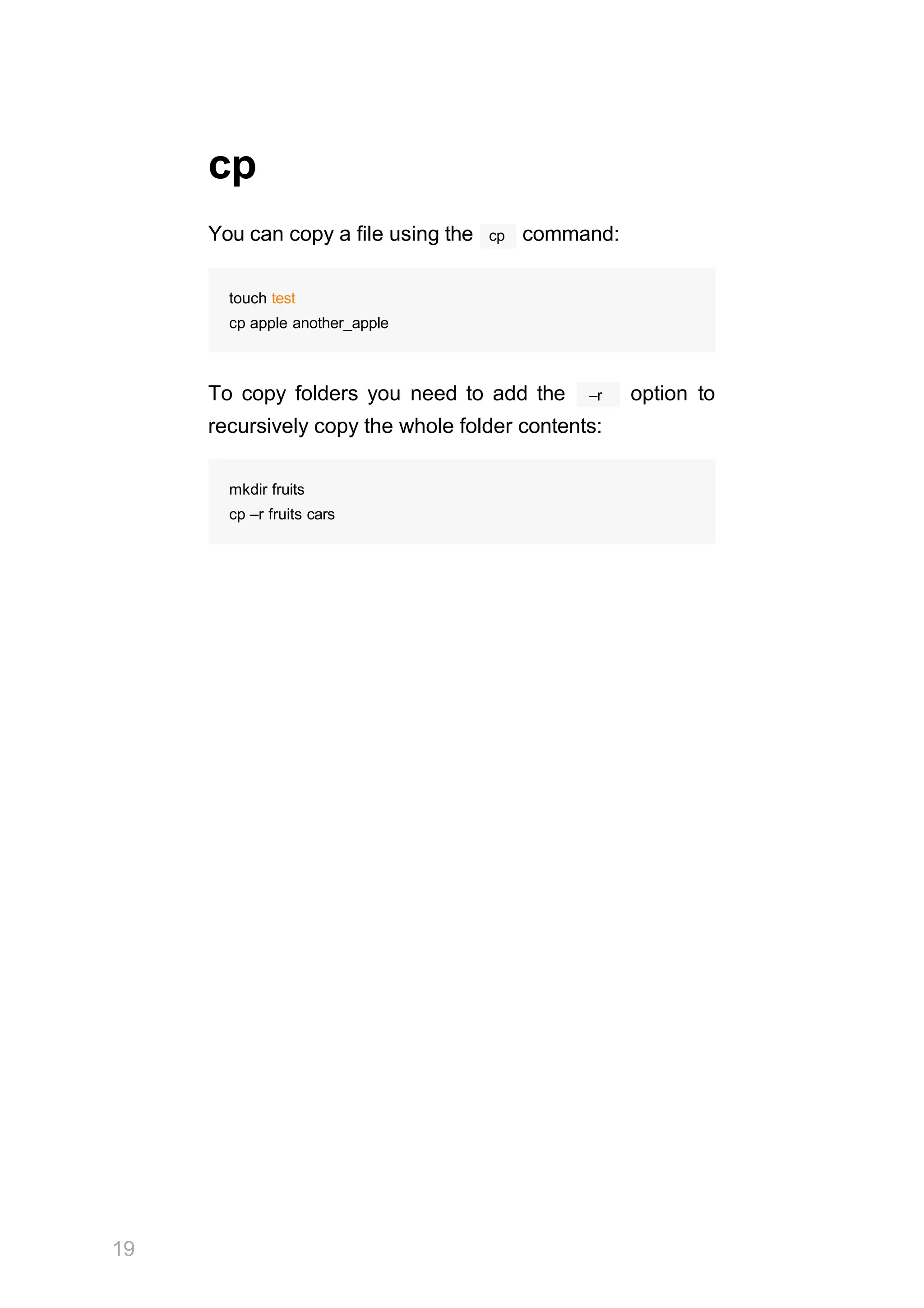 19
cp
cp
You can copy a file using the command:
touch test
cp apple another_apple
–r
To copy folders you need to add the option to
recursively copy the whole folder contents:
mkdir fruits
cp –r fruits cars
 