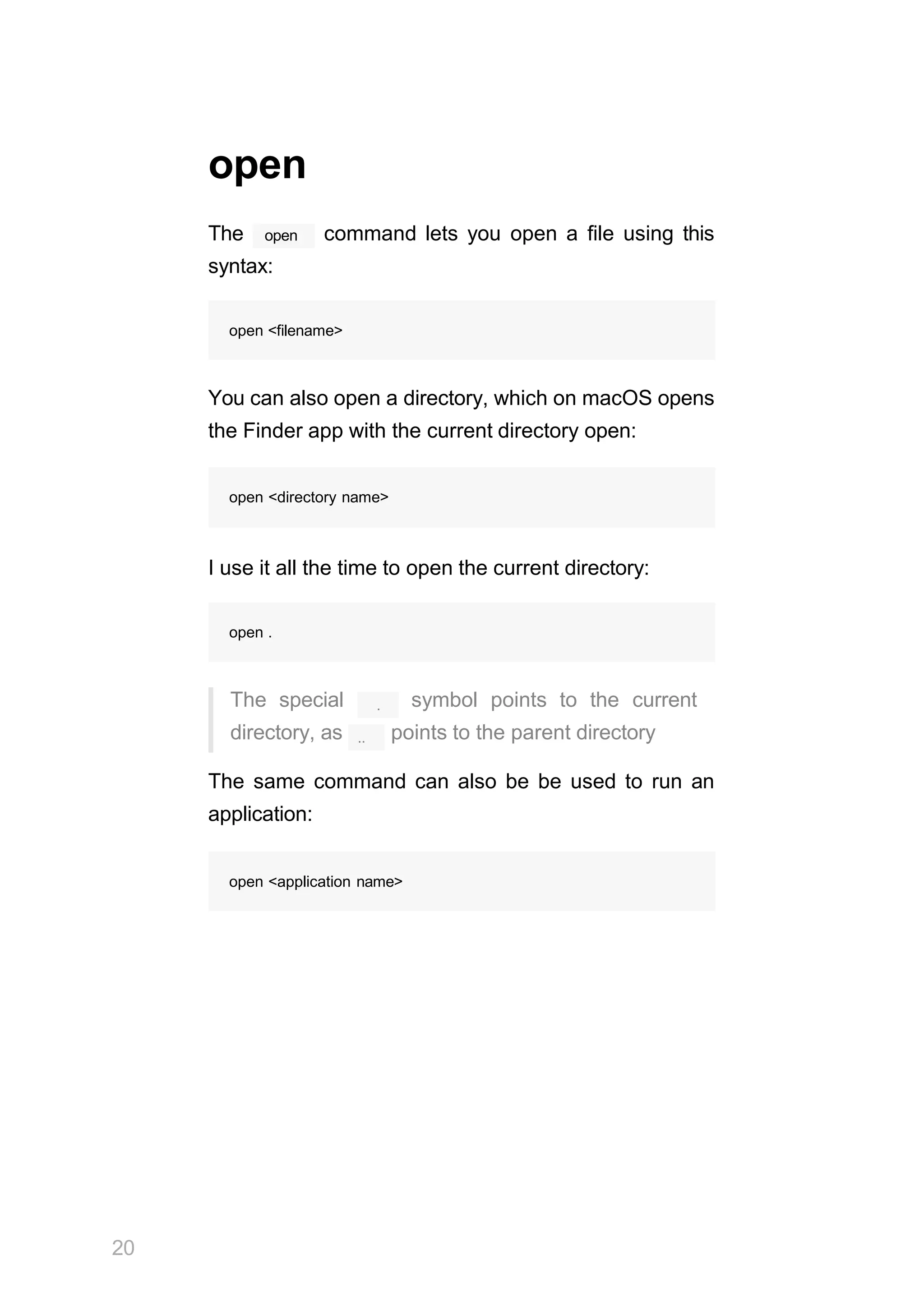 open
20
The open command lets you open a file using this
syntax:
open <filename>
You can also open a directory, which on macOS opens
the Finder app with the current directory open:
open <directory name>
I use it all the time to open the current directory:
open .
.
..
The special symbol points to the current
directory, as points to the parent directory
The same command can also be be used to run an
application:
open <application name>
 