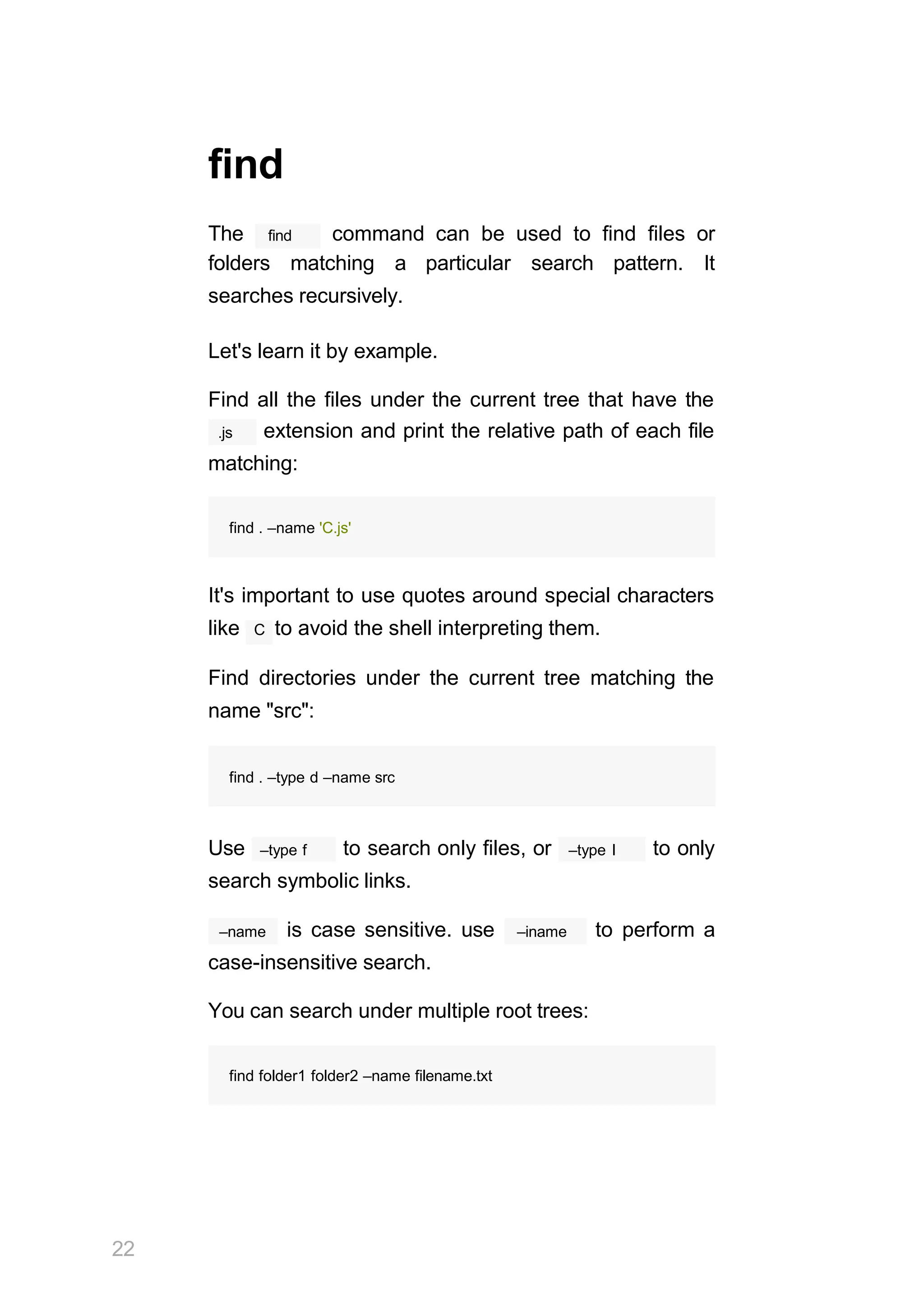 find
The find command can be used to find files or
folders matching a particular search pattern. It
searches recursively.
Let's learn it by example.
Find all the files under the current tree that have the
.js extension and print the relative path of each file
matching:
find . –name 'C.js'
It's important to use quotes around special characters
like C to avoid the shell interpreting them.
Find directories under the current tree matching the
name "src":
22
find . –type d –name src
–type f
Use to search only files, or –type l to only
search symbolic links.
–name is case sensitive. use –iname to perform a
case-insensitive search.
You can search under multiple root trees:
find folder1 folder2 –name filename.txt
 