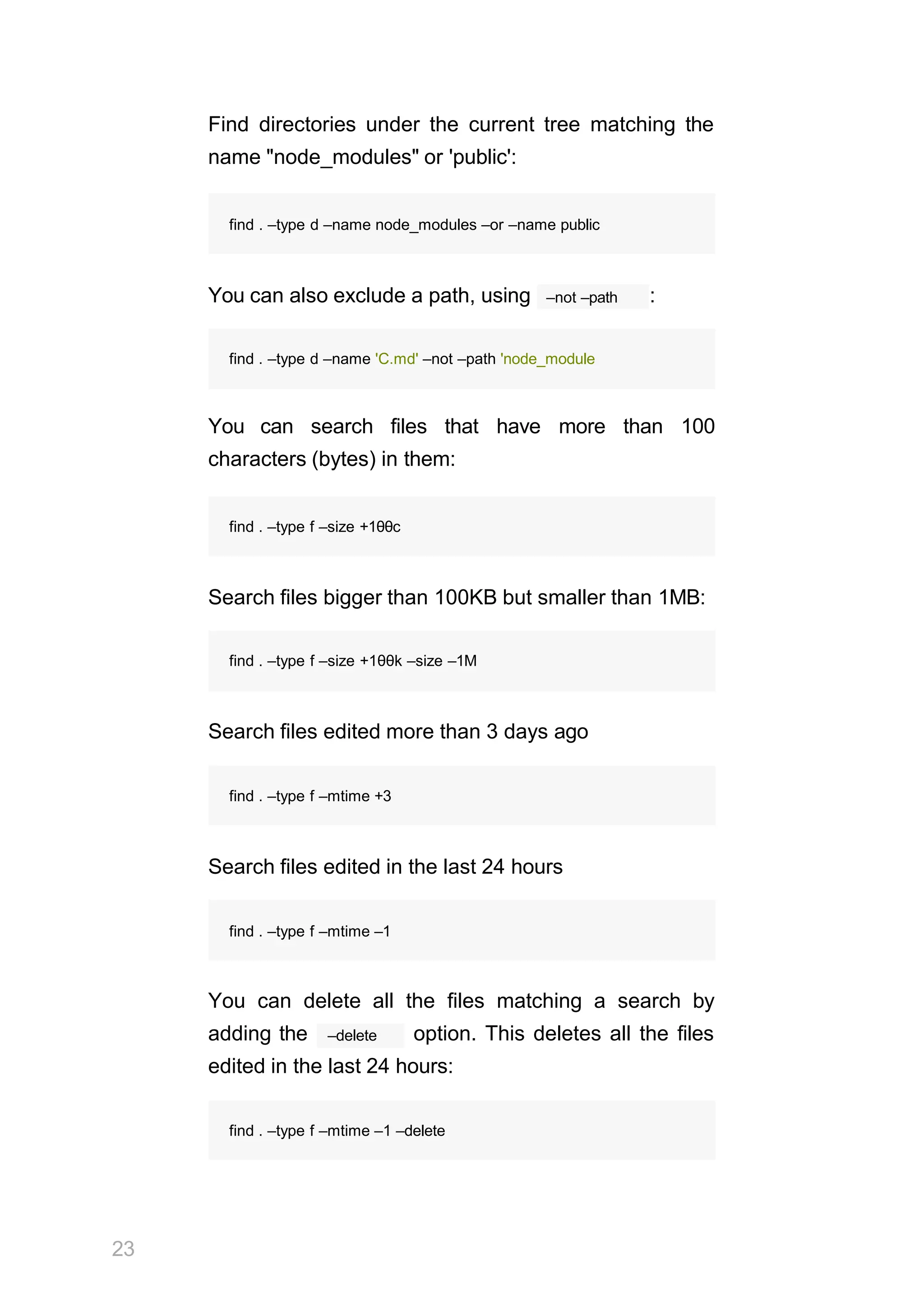 23
Find directories under the current tree matching the
name "node_modules" or 'public':
–not –path
You can also exclude a path, using :
You can search files that have more than 100
characters (bytes) in them:
find . –type f –size +1θθc
Search files bigger than 100KB but smaller than 1MB:
find . –type f –size +1θθk –size –1M
Search files edited more than 3 days ago
find . –type f –mtime +3
Search files edited in the last 24 hours
find . –type f –mtime –1
You can delete all the files matching a search by
–delete
adding the option. This deletes all the files
edited in the last 24 hours:
find . –type f –mtime –1 –delete
find . –type d –name node_modules –or –name public
find . –type d –name 'C.md' –not –path 'node_module
 