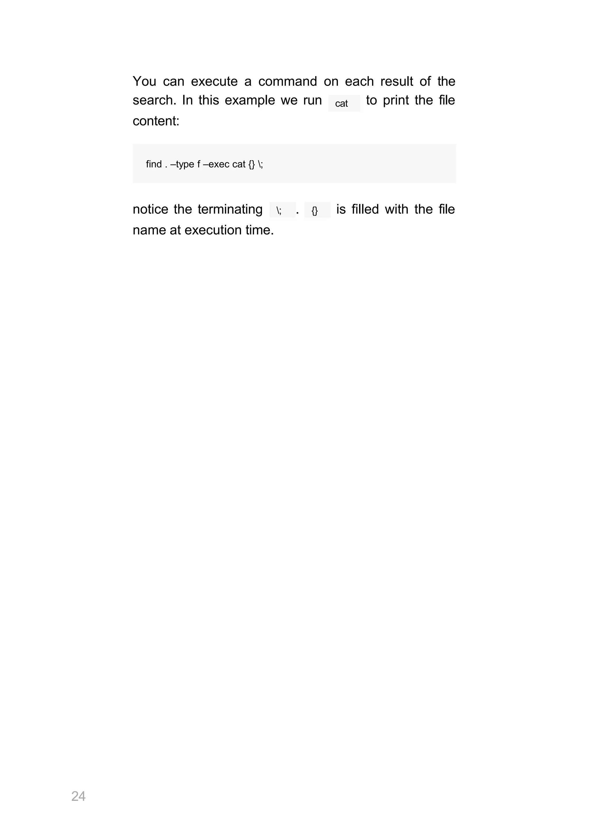 24
You can execute a command on each result of the
cat
search. In this example we run to print the file
content:
find . –type f –exec cat {} ;
;
notice the terminating . {} is filled with the file
name at execution time.
 