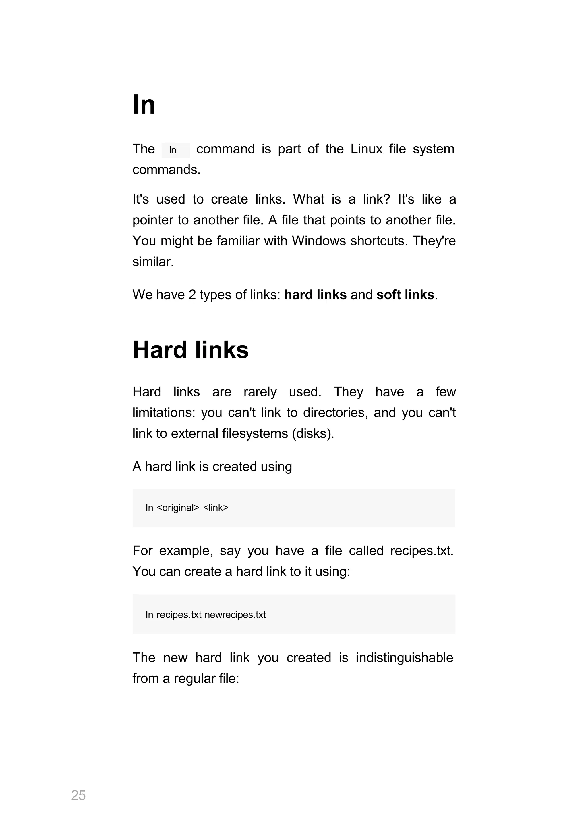 25
ln
ln
The command is part of the Linux file system
commands.
It's used to create links. What is a link? It's like a
pointer to another file. A file that points to another file.
You might be familiar with Windows shortcuts. They're
similar.
We have 2 types of links: hard links and soft links.
Hard links
Hard links are rarely used. They have a few
limitations: you can't link to directories, and you can't
link to external filesystems (disks).
A hard link is created using
ln <original> <link>
For example, say you have a file called recipes.txt.
You can create a hard link to it using:
ln recipes.txt newrecipes.txt
The new hard link you created is indistinguishable
from a regular file:
 